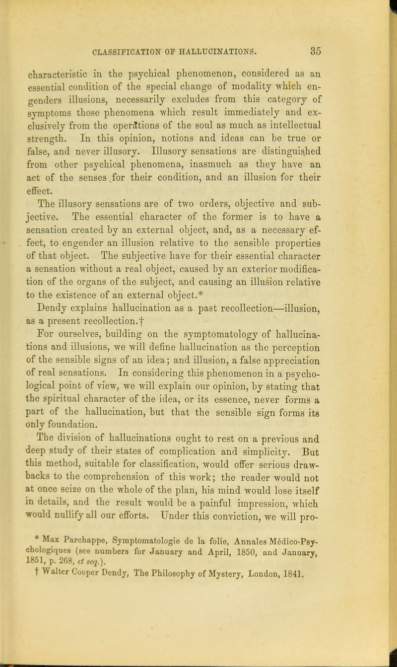 characteristic in the psychical phenomenon, considered as an essential condition of the special change of modality which en- genders illusions, necessarily excludes from this category of symptoms those phenomena which result immediately and ex- clusively from the operations of the soul as much as intellectual strength. In this opinion, notions and ideas can be true or false, and never illusory. Illusory sensations are distinguished from other psychical phenomena, inasmuch as they have an act of the senses for their condition, and an illusion for their effect. The illusory sensations are of two orders, objective and sub- jective. The essential character of the former is to have a sensation created by an external object, and, as a necessary ef- fect, to engender an illusion relative to the sensible properties of that object. The subjective have for their essential character a sensation without a real object, caused by an exterior modifica- tion of the organs of the subject, and causing an illusion relative to the existence of an external object.* Dendy explains hallucination as a past recollection—illusion, as a present recollection.f For ourselves, building on the symptomatology of hallucina- tions and illusions, we will define hallucination as the perception of the sensible signs of an idea; and illusion, a false appreciation of real sensations. In considering this phenomenon in a psycho- logical point of view, we will explain our opinion, by stating that the spiritual character of the idea, or its essence, never forms a part of the hallucination, but that the sensible sign forms its only foundation. The division of hallucinations ought to rest on a previous and deep study of their states of complication and simplicity. But this method, suitable for classification, would offer serious draw- backs to the comprehension of this work; the reader would not at once seize on the whole of the plan, his mind would lose itself in details, and the result would be a painful impression, which would nullify all our efforts. Under this conviction, we will pro- * Max Parchappe, Symptomatologie de la folie, Annales M6dico-Psy- chologiques (see numbers for January and April, 1850, and January, 1861, p. 268, et seq.). t Walter Cooper Dendy, The Philosophy of Mystery, London, 1841.