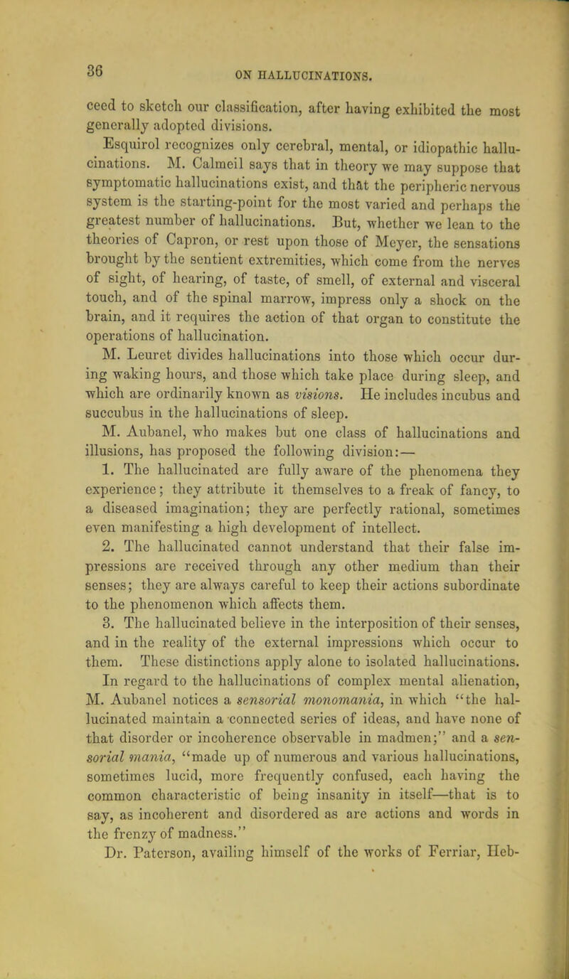 cecd to sketch our classification, after having exhibited the most generally adopted divisions. Esquirol recognizes only cerebral, mental, or idiopathic hallu- cinations. M. Calmcil says that in theory we may suppose that symptomatic hallucinations exist, and that the peripheric nervous system is the starting-point for the most varied and perhaps the greatest number of hallucinations. But, whether we lean to the theories of Capron, or rest upon those of Meyer, the sensations brought by the sentient extremities, which come from the nerves of sight, of hearing, of taste, of smell, of external and visceral touch, and of the spinal marrow, impress only a shock on the brain, and it requires the action of that organ to constitute the operations of hallucination. M. Leuret divides hallucinations into those which occur dur- ing waking hours, and those which take place during sleep, and which are ordinarily known as visions. He includes incubus and succubus in the hallucinations of sleep. M. Aubanel, who makes but one class of hallucinations and illusions, has proposed the following division: — 1. The hallucinated are fully aware of the phenomena they experience; they attribute it themselves to a freak of fancy, to a diseased imagination; they are perfectly rational, sometimes even manifesting a high development of intellect. 2. The hallucinated cannot understand that their false im- pressions are received through any other medium than their senses; they are always careful to keep their actions subordinate to the phenomenon which affects them. 3. The hallucinated believe in the interposition of their senses, and in the reality of the external impi'essions which occur to them. These distinctions apply alone to isolated hallucinations. In regard to the hallucinations of complex mental alienation, M. Aubanel notices a sensorial monomania, in which the hal- lucinated maintain a connected series of ideas, and have none of that disorder or incoherence observable in madmen; and a sen- sorial mania, made up of numerous and various hallucinations, sometimes lucid, more frequently confused, each having the common characteristic of being insanity in itself—that is to say, as incoherent and disordered as are actions and words in the frenzy of madness. Dr. Patcrson, availing himself of the works of Ferriar, Ileb-