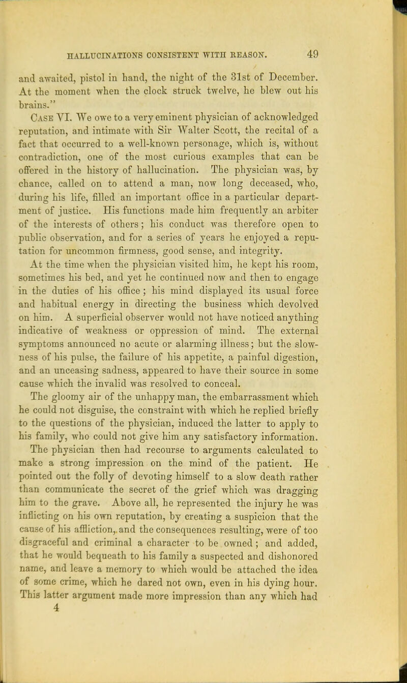 and awaited, pistol in hand, the night of the 31st of December. At the moment when the clock struck twelve, he blew out his brains. Case VI. We owe to a very eminent physician of acknowledged reputation, and intimate with Sir Walter Scott, the recital of a fact that occurred to a well-known personage, which is, without contradiction, one of the most curious examples that can be offered in the history of hallucination. The physician was, by chance, called on to attend a man, now long deceased, who, during his life, filled an important office in a particular depart- ment of justice. His functions made him frequently an arbiter of the interests of others; his conduct was therefore open to public observation, and for a series of years he enjoyed a repu- tation for uncommon firmness, good sense, and integrity. At the time when the physician visited him, he kept his room, sometimes his bed, and yet he continued now and then to engage in the duties of his office ; his mind displayed its usual force and habitual energy in directing the business which devolved on him. A superficial observer would not have noticed anything indicative of weakness or oppression of mind. The external symptoms announced no acute or alarming illness; but the slow- ness of his pulse, the failure of his appetite, a painful digestion, and an unceasing sadness, appeared to have their source in some cause which the invalid was resolved to conceal. The gloomy air of the unhappy man, the embarrassment which he could not disguise, the constraint with which he replied briefly to the questions of the physician, induced the latter to apply to his family, who could not give him any satisfactory information. The physician then had recourse to arguments calculated to make a strong impression on the mind of the patient. He pointed out the folly of devoting himself to a slow death rather than communicate the secret of the grief which was dragging him to the grave. Above all, he represented the injury he was inflicting on his own reputation, by creating a suspicion that the cause of his affliction,, and the consequences resulting, were of too disgraceful and criminal a character to be owned; and added, that he would bequeath to his family a suspected and dishonored name, and leave a memory to which would be attached the idea of some crime, which he dared not own, even in his dying hour. This latter argument made more impression than any which had 4