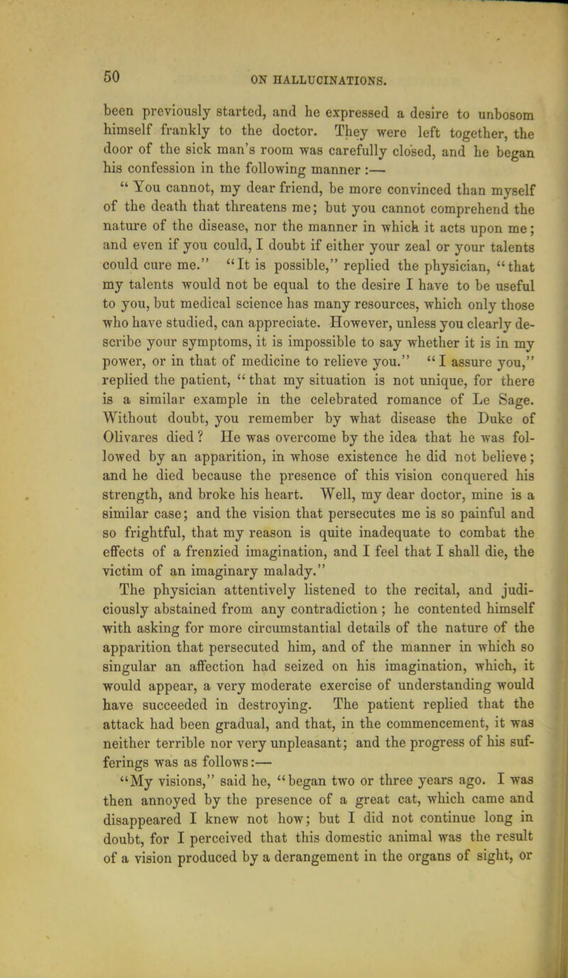 been previously started, and he expressed a desire to unbosom himself frankly to the doctor. They were left together, the door of the sick man's room was carefully closed, and he began his confession in the following manner :—  You cannot, my dear friend, be more convinced than myself of the death that threatens me; but you cannot comprehend the nature of the disease, nor the manner in which it acts upon me; and even if you could, I doubt if either your zeal or your talents could cure me. It is possible, replied the physician, that my talents would not be equal to the desire I have to be useful to you, but medical science has many resources, which only those who have studied, can appreciate. However, unless you clearly de- scribe your symptoms, it is impossible to say whether it is in my power, or in that of medicine to relieve you. I assure you, replied the patient,  that my situation is not unique, for there is a similar example in the celebrated romance of Le Sage. Without doubt, you remember by what disease the Duke of Olivares died ? He was overcome by the idea that he was fol- lowed by an apparition, in whose existence he did not believe; and he died because the presence of this vision conquered his strength, and broke his heart. Well, my dear doctor, mine is a similar case; and the vision that persecutes me is so painful and so frightful, that my reason is quite inadequate to combat the effects of a frenzied imagination, and I feel that I shall die, the victim of an imaginary malady. The physician attentively listened to the recital, and judi- ciously abstained from any contradiction ; he contented himself with asking for more circumstantial details of the nature of the apparition that persecuted him, and of the manner in which so singular an affection had seized on his imagination, which, it would appear, a very moderate exercise of understanding would have succeeded in destroying. The patient replied that the attack had been gradual, and that, in the commencement, it was neither terrible nor very unpleasant; and the progress of his suf- ferings was as follows:— My visions, said he, began two or three years ago. I was then annoyed by the presence of a great cat, which came and disappeared I knew not how; but I did not continue long in doubt, for I perceived that this domestic animal was the result of a vision produced by a derangement in the organs of sight, or