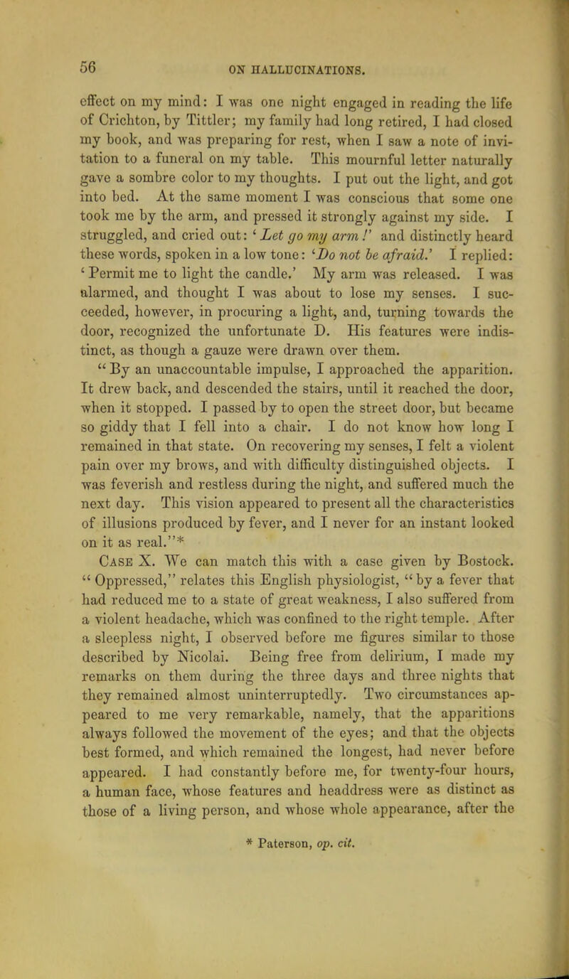effect on my mind: I was one night engaged in reading the life of Crichton, by Tittler; my family had long retired, I had closed my hook, and was preparing for rest, when I saw a note of invi- tation to a funeral on my table. This mournful letter naturally gave a sombre color to my thoughts. I put out the light, and got into bed. At the same moment I was conscious that some one took me by the arm, and pressed it strongly against my side. I struggled, and cried out: ' Let go my arm V and distinctly heard these words, spoken in a low tone: '■Do not be afraid.' I replied: ' Permit me to light the candle.' My arm was released. I was alarmed, and thought I was about to lose my senses. I suc- ceeded, however, in procuring a light, and, turning towards the door, recognized the unfortunate D. His features were indis- tinct, as though a gauze were drawn over them.  By an unaccountable impulse, I approached the apparition. It drew back, and descended the stairs, until it reached the door, when it stopped. I passed by to open the street door, but became so giddy that I fell into a chair. I do not know how long I remained in that state. On recovering my senses, I felt a violent pain over my brows, and with difficulty distinguished objects. I was feverish and restless during the night, and suffered much the next day. This vision appeared to present all the characteristics of illusions produced by fever, and I never for an instant looked on it as real.* Case X. We can match this with a case given by Bostock.  Oppressed, relates this English physiologist,  by a fever that had reduced me to a state of great weakness, I also suffered from a violent headache, which was confined to the right temple. After a sleepless night, I observed before me figures similar to those described by Nicolai. Being free from delirium, I made my remarks on them during the three days and three nights that they remained almost uninterruptedly. Two circumstances ap- peared to me very remarkable, namely, that the apparitions always followed the movement of the eyes; and that the objects best formed, and which remained the longest, had never before appeared. I had constantly before me, for twenty-four hours, a human face, whose features and headdress were as distinct as those of a living person, and whose whole appearance, after the
