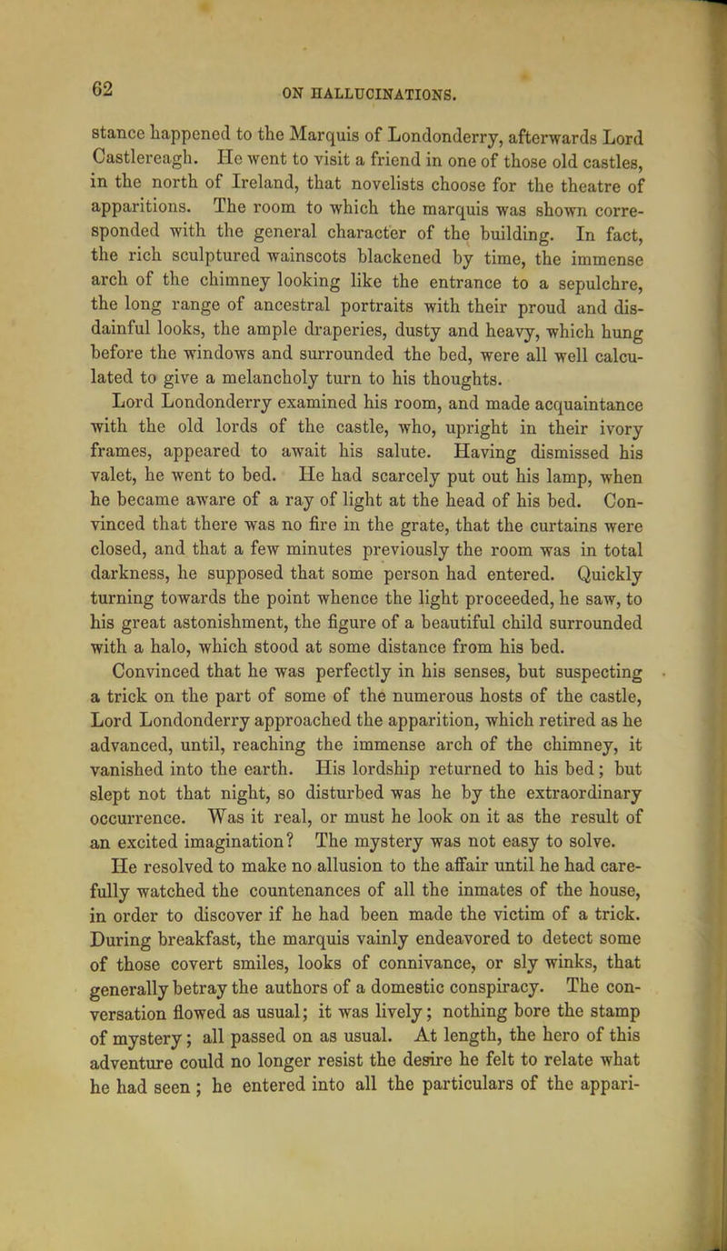 stance happened to the Marquis of Londonderry, afterwards Lord Castlereagh. He went to visit a friend in one of those old castles, in the north of Ireland, that novelists choose for the theatre of apparitions. The room to which the marquis was shown corre- sponded with the general character of the building. In fact, the rich sculptured wainscots blackened by time, the immense arch of the chimney looking like the entrance to a sepulchre, the long range of ancestral portraits with their proud and dis- dainful looks, the ample draperies, dusty and heavy, which hung before the windows and surrounded the bed, were all well calcu- lated to give a melancholy turn to his thoughts. Lord Londonderry examined his room, and made acquaintance with the old lords of the castle, who, upright in their ivory frames, appeared to await his salute. Having dismissed his valet, he went to bed. He had scarcely put out his lamp, when he became aware of a ray of light at the head of his bed. Con- vinced that there was no fire in the grate, that the curtains were closed, and that a few minutes previously the room was in total darkness, he supposed that some person had entered. Quickly turning towards the point whence the light proceeded, he saw, to his great astonishment, the figure of a beautiful child surrounded with a halo, which stood at some distance from his bed. Convinced that he was perfectly in his senses, but suspecting a trick on the part of some of the numerous hosts of the castle, Lord Londonderry approached the apparition, which retired as he advanced, until, reaching the immense arch of the chimney, it vanished into the earth. His lordship returned to his bed; but slept not that night, so disturbed was he by the extraordinary occurrence. Was it real, or must he look on it as the result of an excited imagination? The mystery was not easy to solve. He resolved to make no allusion to the affair until he had care- fully watched the countenances of all the inmates of the house, in order to discover if he had been made the victim of a trick. During breakfast, the marquis vainly endeavored to detect some of those covert smiles, looks of connivance, or sly winks, that generally betray the authors of a domestic conspiracy. The con- versation flowed as usual; it was lively; nothing bore the stamp of mystery; all passed on as usual. At length, the hero of this adventure could no longer resist the desire he felt to relate what he had seen ; he entered into all the particulars of the appari-