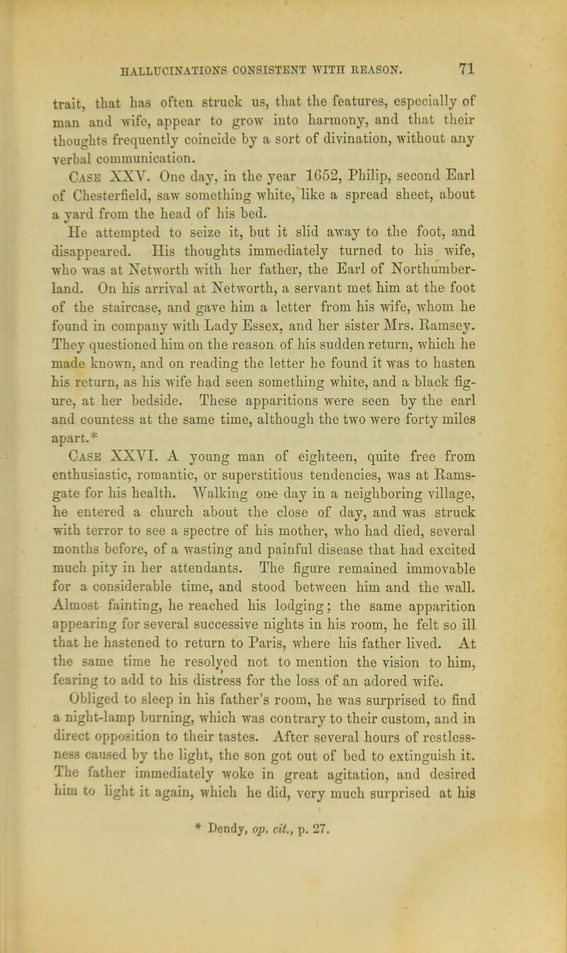 trait, that has often struck us, that the features, especially of man and wife, appear to grow into harmony, and that their thoughts frequently coincide by a sort of divination, without any verbal communication. Case XXV. One day, in the year 1652, Philip, second Earl of Chesterfield, saw something white, like a spread sheet, about a yard from the head of his bed. He attempted to seize it, but it slid away to the foot, and disappeared. His thoughts immediately turned to his wife, who was at Xetworth with her father, the Earl of Northumber- land. On his arrival at Networth, a servant met him at the foot of the staircase, and gave him a letter from his wife, whom he found in company with Lady Essex, and her sister Mrs. Ramsey. They questioned him on the reason of his sudden return, which he made known, and on reading the letter he found it was to hasten his return, as his wife had seen something white, and a black fig- ure, at her bedside. These apparitions were seen by the earl and countess at the same time, although the two were forty miles apart.* Case XXVI. A young man of eighteen, quite free from enthusiastic, romantic, or superstitious tendencies, was at Rams- gate for his health. Walking one day in a neighboring village, he entered a church about the close of day, and was struck with terror to see a spectre of his mother, who had died, several months before, of a wasting and painful disease that had excited much pity in her attendants. The figure remained immovable for a considerable time, and stood between him and the wall. Almost fainting, he reached his lodging; the same apparition appearing for several successive nights in his room, he felt so ill that he hastened to return to Paris, where his father lived. At the same time he resolved not to mention the vision to him, fearing to add to his distress for the loss of an adored wife. Obliged to sleep in his father's room, he was surprised to find a night-lamp burning, which was contrary to their custom, and in direct opposition to their tastes. After several hours of restless- ness caused by the light, the son got out of bed to extinguish it. The father immediately woke in great agitation, and desired him to light it again, which he did, very much surprised at his