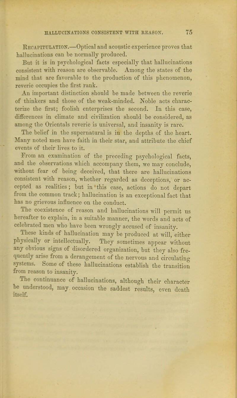 Recapitulation.—Optical and acoustic experience proves that hallucinations can be normally produced. But it is in psychological facts especially that hallucinations consistent with reason are observable. Among the states of the mind that are favorable to the production of this phenomenon, reverie occupies the first rank. An important distinction should be made between the reverie of thinkers and those of the weak-minded. Noble acts charac- terize the first; foolish enterprises the second. In this case, differences in climate and civilization should be considered, as among the Orientals reverie is universal, and insanity is rare. The belief in the supernatural is in the depths of the heart. Many noted men have faith in their star, and attribute the chief events of their lives to it. From an examination of the preceding psychological facts, and the observations which accompany them, we may conclude, without fear of being deceived, that there are hallucinations consistent with reason, whether regarded as deceptions, or ac- cepted as realities; but in'•this case, actions do not depart from the common track; hallucination is an exceptional fact that has no grievous influence on the conduct. The coexistence of reason and hallucinations will permit us hereafter to explain, in a suitable manner, the words and acts of celebrated men who have been wrongly accused of insanity. These kinds of hallucination may be produced at will, either physically or intellectually. They sometimes appear without any obvious signs of disordered organization, but they also fre- quently arise from a derangement of the nervous and circulating systems. Some of these hallucinations establish the transition from reason to insanity. The continuance of hallucinations, although their character be understood, may occasion the saddest results, even death it3elf.