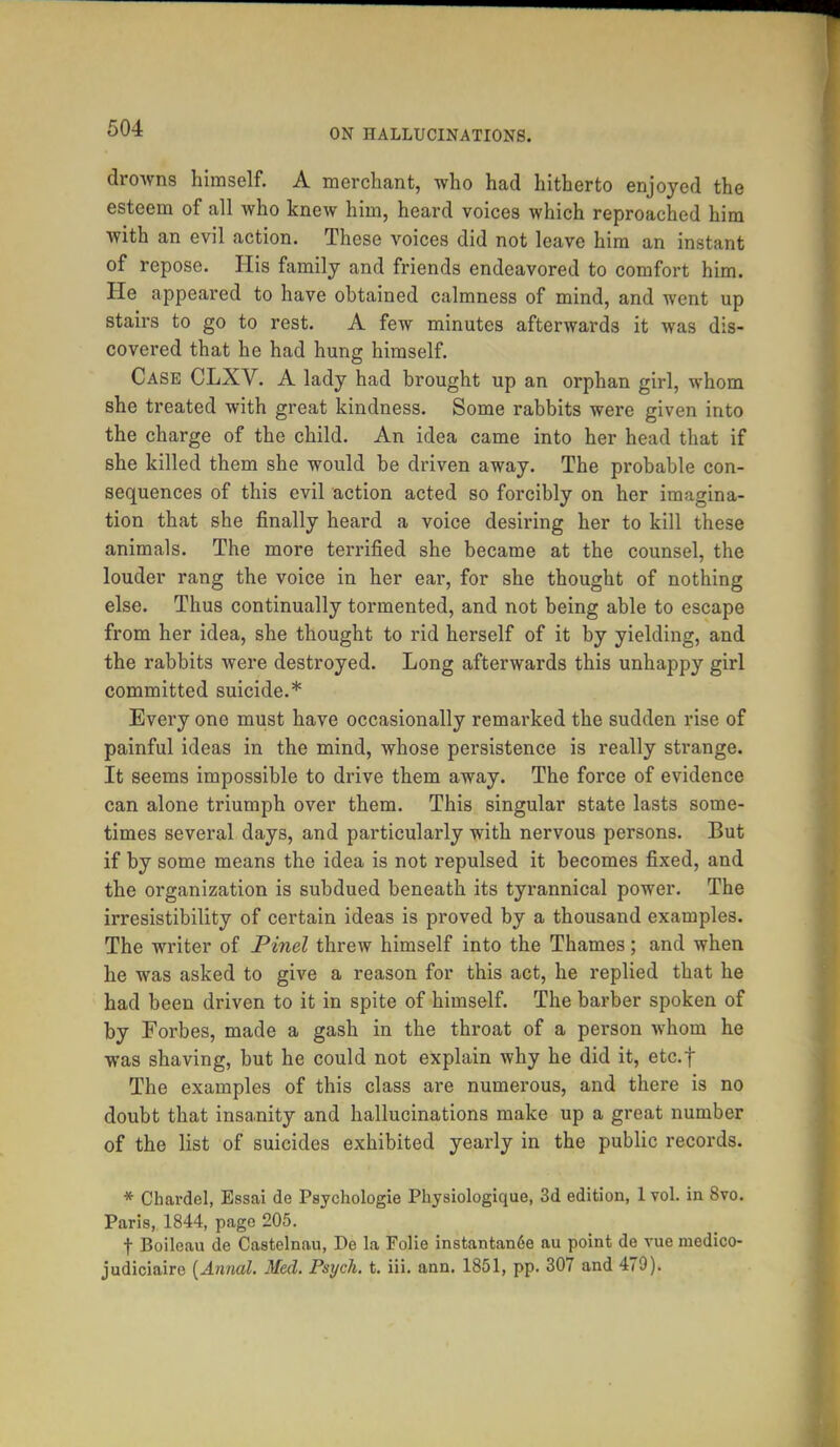 drowns himself. A merchant, who had hitherto enjoyed the esteem of all who knew him, heard voices which reproached him with an evil action. These voices did not leave him an instant of repose. His family and friends endeavored to comfort him. He appeared to have obtained calmness of mind, and went up stairs to go to rest. A few minutes afterwards it was dis- covered that he had hung himself. Case CLXV. A lady had brought up an orphan girl, whom she treated with great kindness. Some rabbits were given into the charge of the child. An idea came into her head that if she killed them she would be driven away. The probable con- sequences of this evil action acted so forcibly on her imagina- tion that she finally heard a voice desiring her to kill these animals. The more terrified she became at the counsel, the louder rang the voice in her ear, for she thought of nothing else. Thus continually tormented, and not being able to escape from her idea, she thought to rid herself of it by yielding, and the rabbits were destroyed. Long afterwards this unhappy girl committed suicide.* Every one must have occasionally remarked the sudden rise of painful ideas in the mind, whose persistence is really strange. It seems impossible to drive them away. The force of evidence can alone triumph over them. This singular state lasts some- times several days, and particularly with nervous persons. But if by some means the idea is not repulsed it becomes fixed, and the organization is subdued beneath its tyrannical power. The irresistibility of certain ideas is proved by a thousand examples. The writer of Pinel threw himself into the Thames; and when he was asked to give a reason for this act, he replied that he had been driven to it in spite of himself. The barber spoken of by Forbes, made a gash in the throat of a person whom he was shaving, but he could not explain why he did it, etc.f The examples of this class are numerous, and there is no doubt that insanity and hallucinations make up a great number of the list of suicides exhibited yearly in the public records. * Chardel, Essai de Psychologie Physiologique, 3d edition, 1 vol. in 8vo. Paris, 1844, page 205. f Boilcau de Castelnau, De la Folie instantan6e au point de vue medico- judiciaire {Annal. Med. Psych, t. iii. ann. 1851, pp. 307 and 479).