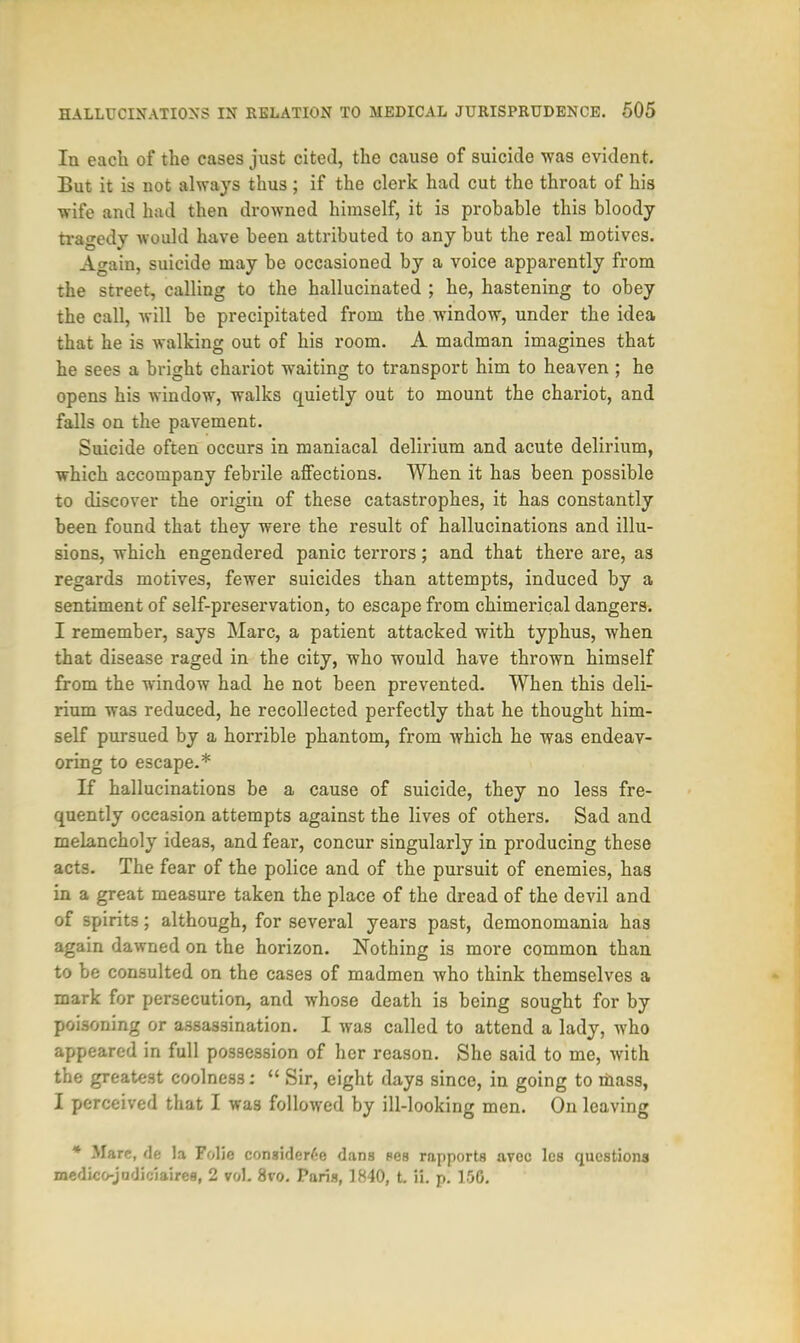 In each of the cases just cited, the cause of suicide was evident. But it is not always thus; if the clerk had cut the throat of his wife and had then drowned himself, it i3 probable this bloody tragedy would have been attributed to any but the real motives. Again, suicide may be occasioned by a voice apparently from the street, calling to the hallucinated ; he, hastening to obey the call, will be precipitated from the window, under the idea that he is walking out of his room. A madman imagines that he sees a bright chariot waiting to transport him to heaven ; he opens his window, walks quietly out to mount the chariot, and falls on the pavement. Suicide often occurs in maniacal delirium and acute delirium, which accompany febrile affections. When it has been possible to discover the origin of these catastrophes, it has constantly been found that they were the result of hallucinations and illu- sions, which engendered panic terrors; and that there are, as regards motives, fewer suicides than attempts, induced by a sentiment of self-preservation, to escape from chimerical dangers. I remember, says Marc, a patient attacked with typhus, when that disease raged in the city, who would have thrown himself from the window had he not been prevented. When this deli- rium was reduced, he recollected perfectly that he thought him- self pursued by a horrible phantom, from which he was endeav- oring to escape.* If hallucinations be a cause of suicide, they no less fre- quently occasion attempts against the lives of others. Sad and melancholy ideas, and fear, concur singularly in producing these acts. The fear of the police and of the pursuit of enemies, has in a great measure taken the place of the dread of the devil and of spirits; although, for several years past, demonomania has again dawned on the horizon. Nothing is more common than to be consulted on the cases of madmen who think themselves a mark for persecution, and whose death is being sought for by poisoning or assassination. I was called to attend a lady, who appeared in full possession of her reason. She said to me, with the greatest coolness:  Sir, eight days since, in going to mass, I perceived that I was followed by ill-looking men. On leaving * Mare, de la Folic considcW-e dans pes rapports avec lcs questions medico-jadiciaires, 2 vol. 8vo. Paris, 1840, t. ii. p. 150.