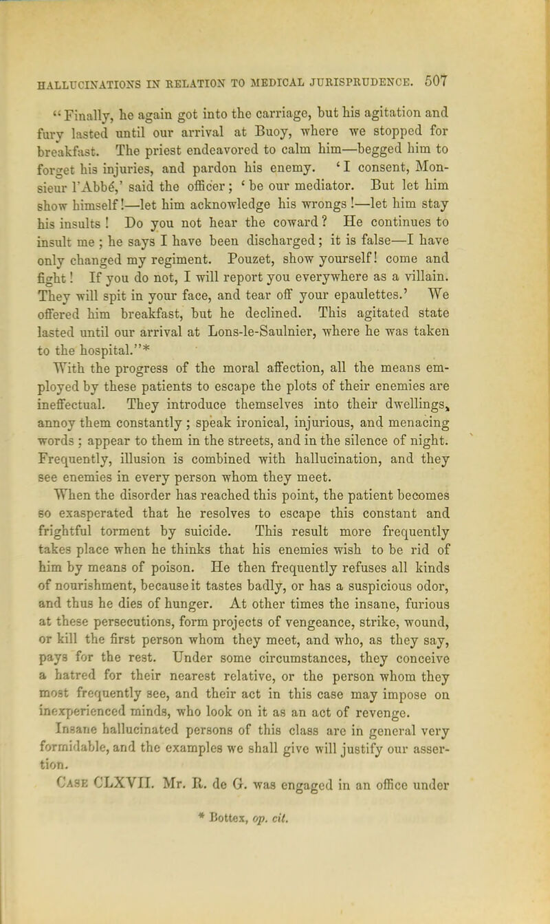  Finally, he again got into the carriage, but his agitation and fury lasted until our arrival at Buoy, where we stopped for breakfast. The priest endeavored to calm him—begged him to forget his injuries, and pardon his enemy. ' I consent, Mon- sieur l'Abb£,' said the officer; 'be our mediator. But let him show himself!—let him acknowledge his wrongs !—let him stay his insults ! Do you not hear the coward ? He continues to insult me ; he says I have been discharged; it is false—I have only changed my regiment. Pouzet, show yourself! come and fight! If you do not, I will report you everywhere as a villain. They will spit in your face, and tear off your epaulettes.' We offered him breakfast, but he declined. This agitated state lasted until our arrival at Lons-le-Saulnier, where he was taken to the hospital.* With the progress of the moral affection, all the means em- ployed by these patients to escape the plots of their enemies are ineffectual. They introduce themselves into their dwellings,, annoy them constantly ; speak ironical, injurious, and menacing words ; appear to them in the streets, and in the silence of night. Frequently, illusion is combined with hallucination, and they see enemies in every person whom they meet. When the disorder has reached this point, the patient becomes so exasperated that he resolves to escape this constant and frightful torment by suicide. This result more frequently takes place when he thinks that his enemies wish to be rid of him by means of poison. He then frequently refuses all kinds of nourishment, because it tastes badly, or has a suspicious odor, and thus he dies of hunger. At other times the insane, furious at these persecutions, form projects of vengeance, strike, wound, or kill the first person whom they meet, and who, as they say, pays for the rest. Under some circumstances, they conceive a hatred for their nearest relative, or the person whom they most frequently see, and their act in this case may impose on inexperienced minds, who look on it as an act of revenge. Insane hallucinated persons of this class are in general very formidable, and the examples we shall give will justify our asser- tion. Case CLXVII. Mr. It. de G. was engaged in an office under * Bottex, op. tit.