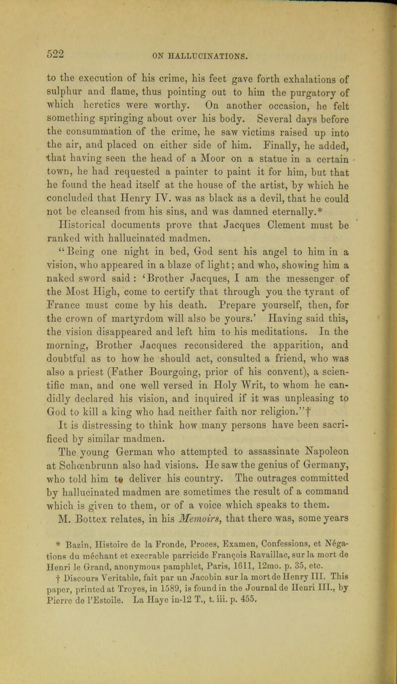 to the execution of his crime, his feet gave forth exhalations of sulphur and flame, thus pointing out to him the purgatory of which heretics were worthy. On another occasion, he felt something springing about over his body. Several days before the consummation of the crime, he saw victims raised up into the air, and placed on either side of him. Finally, he added, that having seen the head of a Moor on a statue in a certain town, he had requested a painter to paint it for him, but that he found the head itself at the house of the artist, by which he concluded that Henry IV. was as black as a devil, that he could not be cleansed from his sins, and was damned eternally.* Historical documents prove that Jacques Clement must be ranked with hallucinated madmen. Being one night in bed, God sent his angel to him in a vision, who appeared in a blaze of light; and who, showing him a naked sword said: 'Brother Jacques, I am the messenger of the Most High, come to certify that through you the tyrant of France must come by his death. Prepare yourself, then, for the crown of martyrdom will also be yours.' Having said this, the vision disappeared and left him to his meditations. In the morning, Brother Jacques reconsidered the apparition, and doubtful as to how he should act, consulted a friend, who was also a priest (Father Bourgoing, prior of his convent), a scien- tific man, and one well versed in Holy Writ, to whom he can- didly declared his vision, and inquired if it was unpleasing to God to kill a king who had neither faith nor religion.f It is distressing to think how many persons have been sacri- ficed by similar madmen. The young German who attempted to assassinate Napoleon at Schcenbrunn also had visions. He saw the genius of Germany, who told him t« deliver his country. The outrages committed by hallucinated madmen are sometimes the result of a command which is given to them, or of a voice which speaks to them. M. Bottex relates, in his Memoirs, that there was, some years * Bazin, Ilistoire de la Fronde, Proces, Exanien, Confessions, et Nega- tions du mSchant et execrable parricide Francois Ravaillac, surla mort de Henri le Grand, anonymous pamphlet, Paris, 1611, 12mo. p. 35, etc. f Discours Veritable, fait par un Jacobin sur la mortde Henry III. This paper, printed at Troyes, in 1589, is found in the Journal de Henri III., by Pierre do 1'Estoile. La Ilayc in-12 T., t. iii. p. 455.