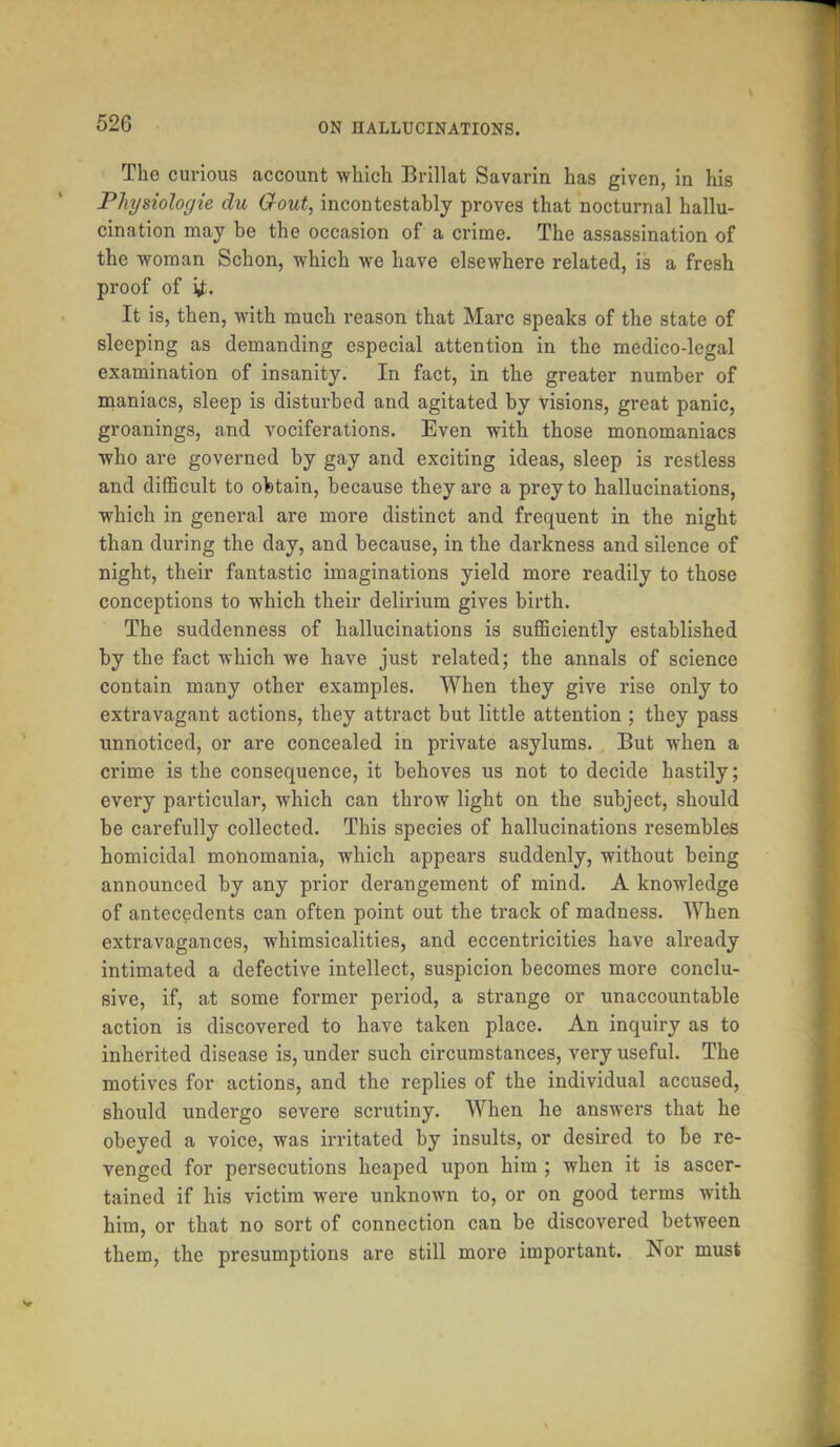 The curious account which Brillat Savarin has given, in his Physiologie du Grout, incontcstably proves that nocturnal hallu- cination may be the occasion of a crime. The assassination of the ■woman Schon, which we have elsewhere related, is a fresh proof of ij. It is, then, with much reason that Marc speaks of the state of sleeping as demanding especial attention in the medico-legal examination of insanity. In fact, in the greater number of maniacs, sleep is disturbed and agitated by visions, great panic, groanings, and vociferations. Even with those monomaniacs who are governed by gay and exciting ideas, sleep is restless and difficult to obtain, because they are a prey to hallucinations, which in general are more distinct and frequent in the night than during the day, and because, in the darkness and silence of night, their fantastic imaginations yield more readily to those conceptions to which their delirium gives birth. The suddenness of hallucinations is sufficiently established by the fact which we have just related; the annals of science contain many other examples. When they give rise only to extravagant actions, they attract but little attention ; they pass unnoticed, or are concealed in private asylums. But when a crime is the consequence, it behoves us not to decide hastily; every particular, which can throw light on the subject, should be carefully collected. This species of hallucinations resembles homicidal monomania, which appears suddenly, without being announced by any prior derangement of mind. A knowledge of antecedents can often point out the track of madness. When extravagances, whimsicalities, and eccentricities have already intimated a defective intellect, suspicion becomes more conclu- sive, if, at some former period, a strange or unaccountable action is discovered to have taken place. An inquiry as to inherited disease is, under such circumstances, very useful. The motives for actions, and the replies of the individual accused, should undergo severe scrutiny. When he answers that he obeyed a voice, was irritated by insults, or desired to be re- venged for persecutions heaped upon him ; when it is ascer- tained if his victim were unknown to, or on good terms with him, or that no sort of connection can be discovered between them, the presumptions are still more important. Nor must