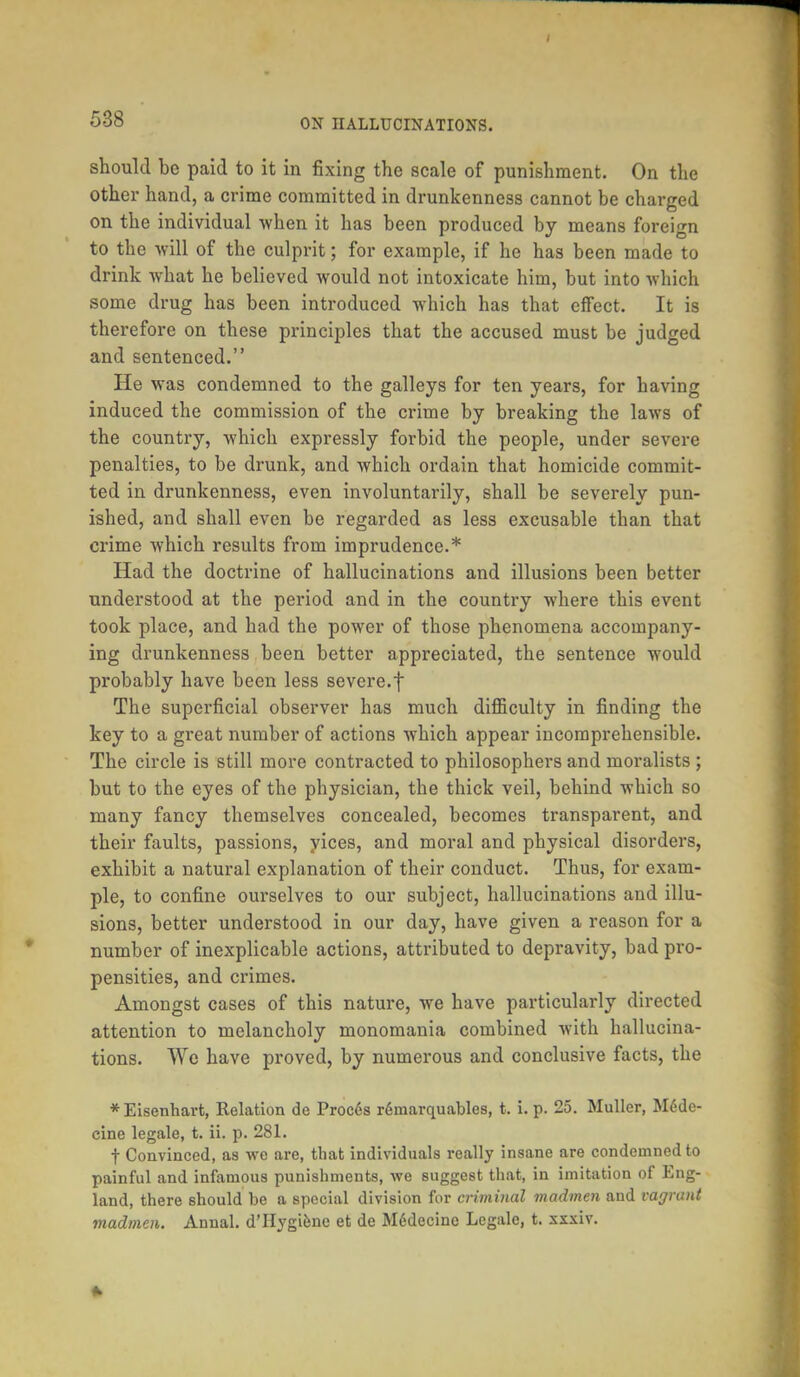 should be paid to it in fixing the scale of punishment. On the other hand, a crime committed in drunkenness cannot be charged on the individual when it has been produced by means foreign to the will of the culprit; for example, if he has been made to drink what he believed would not intoxicate him, but into which some drug has been introduced which has that effect. It is therefore on these principles that the accused must be judged and sentenced. He was condemned to the galleys for ten years, for having induced the commission of the crime by breaking the laws of the country, which expressly forbid the people, under severe penalties, to be drunk, and which ordain that homicide commit- ted in drunkenness, even involuntarily, shall be severely pun- ished, and shall even be regarded as less excusable than that crime which results from imprudence.* Had the doctrine of hallucinations and illusions been better understood at the period and in the country where this event took place, and had the power of those phenomena accompany- ing drunkenness been better appreciated, the sentence would probably have been less severe.f The superficial observer has much difficulty in finding the key to a great number of actions which appear incomprehensible. The circle is still more contracted to philosophers and moralists ; but to the eyes of the physician, the thick veil, behind which so many fancy themselves concealed, becomes transparent, and their faults, passions, yices, and moral and physical disorders, exhibit a natural explanation of their conduct. Thus, for exam- ple, to confine ourselves to our subject, hallucinations and illu- sions, better understood in our day, have given a reason for a number of inexplicable actions, attributed to depravity, bad pro- pensities, and crimes. Amongst cases of this nature, we have particularly directed attention to melancholy monomania combined with hallucina- tions. We have proved, by numerous and conclusive facts, the *Eisenhart, Relation de Procds remarquables, t. i. p. 25. Muller, Medc- cine legale, t. ii. p. 281. t Convinced, as we are, that individuals really insane are condemned to painful and infamous punishments, we suggest that, in imitation of Eng- land, there should be a special division for criminal madmen and vagrant madmen. Annal. d'Hygiene et de Mcdecinc Legale, t. xxxiv.