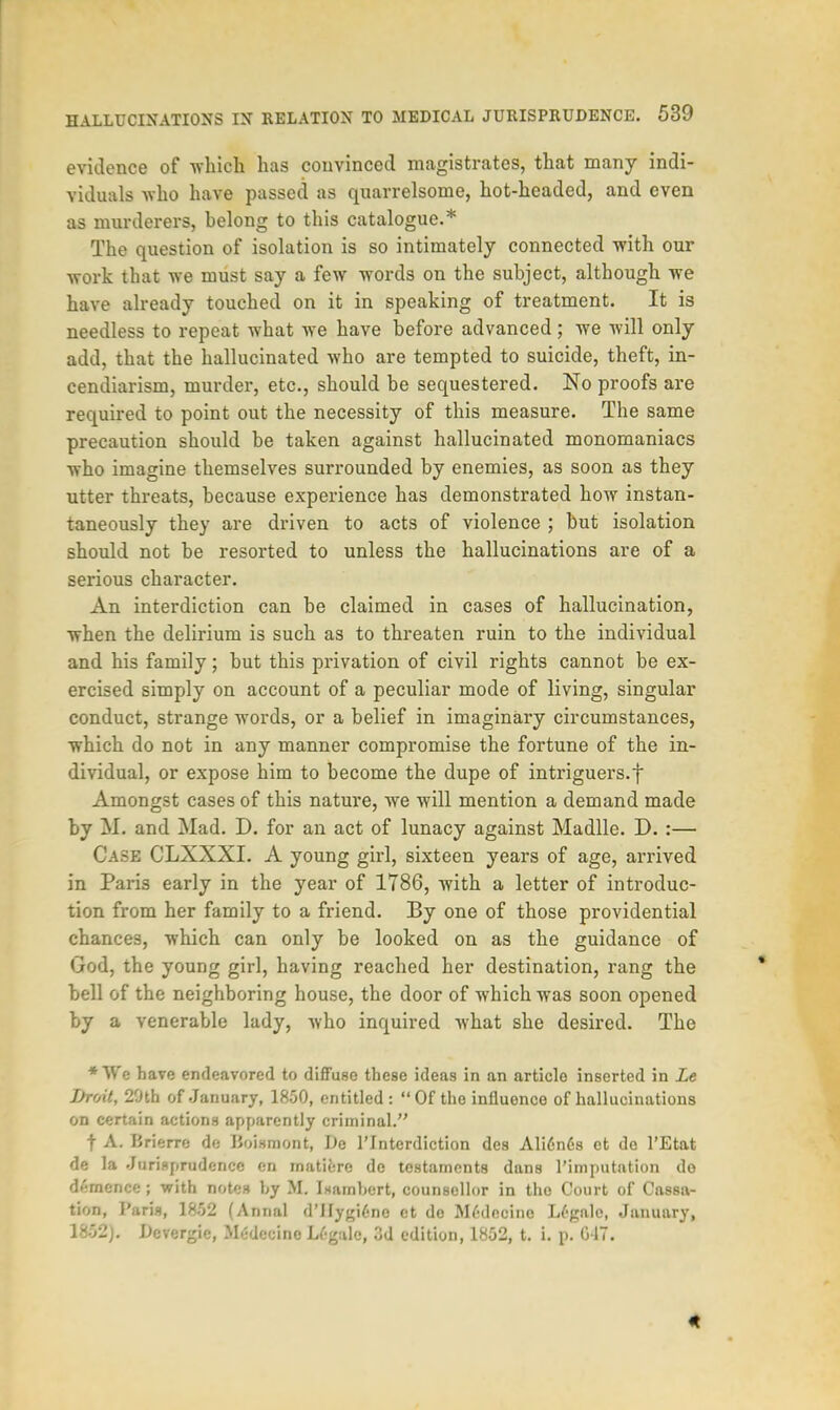 evidence of which has convinced magistrates, that many indi- viduals who have passed as quarrelsome, hot-headed, and even as murderers, helong to this catalogue.* The question of isolation is so intimately connected with our work that we must say a few words on the subject, although we have already touched on it in speaking of treatment. It is needless to repeat what we have before advanced; we will only add, that the hallucinated who are tempted to suicide, theft, in- cendiarism, murder, etc., should be sequestered. No proofs are required to point out the necessity of this measure. The same precaution should be taken against hallucinated monomaniacs who imagine themselves surrounded by enemies, as soon as they utter threats, because experience has demonstrated how instan- taneously they are driven to acts of violence ; but isolation should not be resorted to unless the hallucinations are of a serious character. An interdiction can be claimed in cases of hallucination, when the delirium is such as to threaten ruin to the individual and his family; but this privation of civil rights cannot be ex- ercised simply on account of a peculiar mode of living, singular conduct, strange words, or a belief in imaginary circumstances, which do not in any manner compromise the fortune of the in- dividual, or expose him to become the dupe of intriguers.f Amongst cases of this nature, we will mention a demand made by M. and Mad. D. for an act of lunacy against Madlle. D. :— Case CLXXXI. A young girl, sixteen years of age, arrived in Paris early in the year of 1786, with a letter of introduc- tion from her family to a friend. By one of those providential chances, which can only be looked on as the guidance of God, the young girl, having reached her destination, rang the bell of the neighboring house, the door of which was soon opened by a venerable lady, who inquired what she desired. The ♦We have endeavored to diffuse these ideas in an article inserted in Le JJroit, 29th of January, 1850, entitled: Of the influence of hallucinations on certain actions apparently criminal. t A. B rierrc do Uoismont, De l'Interdiction des Ali6n6s ct do l'Etat de la Jurisprudence en matiere de testaments dans l'imputation do d»':mence ; with notes by 11 Isambert, counsellor in the Court of Cassa- tion, Paris, 1802 (Armal d'Hygicne ct do MMecine Legale, January, 1852J. Dcvergic, Medceino Lf-galc, 3d edition, 1852, t. i. p. G IT. 4