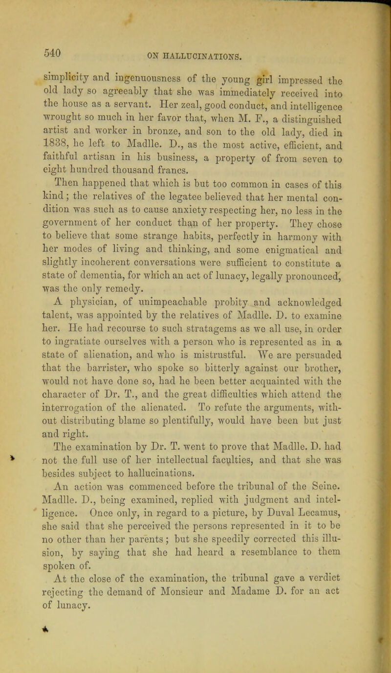 simplicity and ingenuousness of the young girl impressed the old lady so agreeably that she was immediately received into the house as a servant. Her zeal, good conduct, and intelligence wrought so much in her favor that, when M. F., a distinguished artist and worker in bronze, and son to the old lady, died in 1838, he left to Madlle. D., as the most active, efficient, and faithful artisan in his business, a property of from seven to eight hundred thousand francs. Then happened that which is but too common in cases of this kind; the relatives of the legatee believed that her mental con- dition was such as to cause anxiety respecting her, no less in the government of her conduct than of her property. They chose to believe that some strange habits, perfectly in harmony with her modes of living and thinking, and some enigmatical and slightly incoherent conversations were sufficient to constitute a state of dementia, for which an act of lunacy, legally pronounced, was the only remedy. A physician, of unimpeachable probity and acknowledged talent, was appointed by the relatives of Madlle. D. to examine her. He had recourse to such stratagems as we all use, in order to ingratiate ourselves with a person who is represented as in a state of alienation, and who is mistrustful. We are persuaded that the barrister, who spoke so bitterly against our brother, would not have done so, had he been better acquainted with the character of Dr. T., and the great difficulties which attend the interrogation of the alienated. To refute the arguments, with- out distributing blame so plentifully, would have been but just and right. The examination by Dr. T. went to prove that Madlle. D. had not the full use of her intellectual faculties, and that she was besides subject to hallucinations. An action was commenced before the tribunal of the Seine. Madlle. D., being examined, replied with judgment and intel- ligence. Once only, in regard to a picture, by Duval Lecamus, she said that she perceived the persons represented in it to be no other than her parents; but she speedily corrected this illu- sion, by saying that she had heard a resemblance to them spoken of. At the close of the examination, the tribunal gave a verdict rejecting the demand of Monsieur and Madame D. for an act of lunacy.