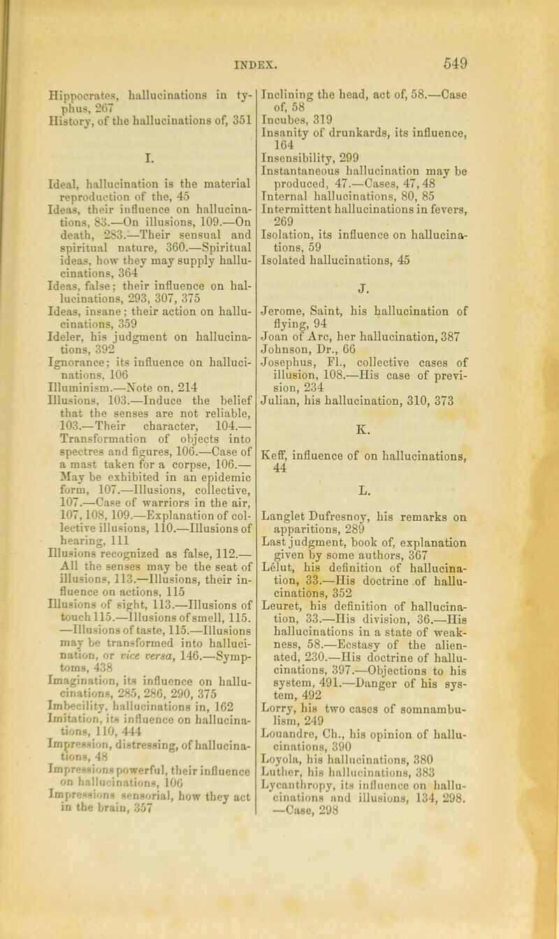 Hippocrates, hallucinations in ty- phus, 267 History, of the hallucinations of, 351 I. Ideal, hallucination is the material reproduction of the, 45 Ideas, their influence on hallucina- tions, 83.—On illusions, 109.—On death, 283.—Their sensual and spiritual nature, 360.—Spiritual ideas, how they may supply hallu- cinations, 364 Ideas, false; their influence on hal- lucinations, 293, 307, 375 Ideas, insane; their action on hallu- cinations, 359 Ideler, his judgment on hallucina- tions, 392 Ignorance; its influence on halluci- nations, 106 Illuminism.—Xote on. 214 Illusions, 103.—Induce the belief that the senses are not reliable, 103.—Their character, 104.— Transformation of objects into spectres and figures, 106.—Case of a mast taken for a corpse, 106.— May be exhibited in an epidemic form, 107.—Illusions, collective, 107.—Case of warriors in the air, 107,108,109.—Explanation of col- lective illusions, 110.—Illusions of hearing, 111 Illusions recognized as false, 112.— All the senses may be the seat of illusions, 113.—Illusions, their in- fluence on actions, 115 Illusions of sight, 113.—Illusions of touch 115.—Illusions of smell, 115. —Illusions of taste, 115.—Illusions may be transformed into halluci- nation, or vice versa, 146.—Symp- toms, 438 Imagination, its influence on hallu- cinations, 285, 286, 290, 375 Imbecility, hallucinations in, 162 Imitation, its influence on hallucina- tions, 110, 444 Impression, distressing, of hallucina- tions, 48 Impressions powerful, their influence on hallucinations, 106 Impressions sensorial, how they act in the brain, 357 Inclining the head, act of, 58.—Case of, 58 Incubes, 319 Insanity of drunkards, its influence, 164 Insensibility, 299 Instantaneous hallucination may be produced, 47.—Cases, 47,48 Internal hallucinations, 80, 85 Intermittent hallucinations in fevers, 269_ Isolation, its influence on hallucina- tions, 59 Isolated hallucinations, 45 J. Jerome, Saint, his hallucination of flying, 94 Joan of Arc, her hallucination, 387 Johnson, Dr., 66 Josephus, Fl., collective cases of illusion, 108.—His case of previ- sion, 234 Julian, his hallucination, 310, 373 K. Kefif, influence of on hallucinations, 44 L. Langlet Dufresnoy, his remarks on apparitions, 289 Last judgment, book of, explanation given by some authors, 367 Lelut, his definition of hallucina- tion, 33.—His doctrine of hallu- cinations, 352 Leuret, his definition of hallucina- tion, 33.—His division, 36.—His hallucinations in a state of weak- ness, 58.—Ecstasy of the alien- ated, 230.—His doctrine of hallu- cinations, 397.—Objections to his system, 491.—Danger of his sys- tem, 492 Lorry, his two cases of somnambu- lism, 249 Louandre, Ch., his opinion of hallu- cinations, 390 Loyola, his hallucinations, 380 Luther, his hallucinations, 383 Lycanthropy, its influence on hallu- cinations and illusions, 134, 298. —Case, 298