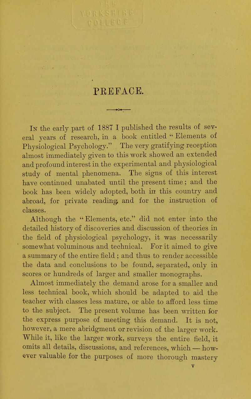 PREFACE. In the early part of 1887 I published the results of sev- eral years of research, in a book entitled  Elements of Physiological Psychology. The very gratifying reception almost immediately given to this work showed an extended and profound interest in the experimental and physiological study of mental phenomena. The signs of this interest have continued unabated until the present time; and the book has been widely adopted, both in this country and abroad, for private reading and for the instruction of classes. Although the  Elements, etc. did not enter into the detailed history of discoveries and discussion of theories in the field of physiological psychology, it was necessarily somewhat voluminous and technical. For it aimed to give a summary of the entire field ; and thus to render accessible the data and conclusions to be found, separated, only in scores or hundreds of larger and smaller monographs. Almost immediately the demand arose for a smaller and less technical book, which should be adapted to aid the teacher with classes less mature, or able to afford less time to the subject. The present volume has been written for the express purpose of meeting this demand. It is not, however, a mere abridgment or revision of the larger work. While it, like the larger work, surveys the entire field, it omits all details, discussions, and references, which — how- ever valuable for the purposes of more thorough mastery