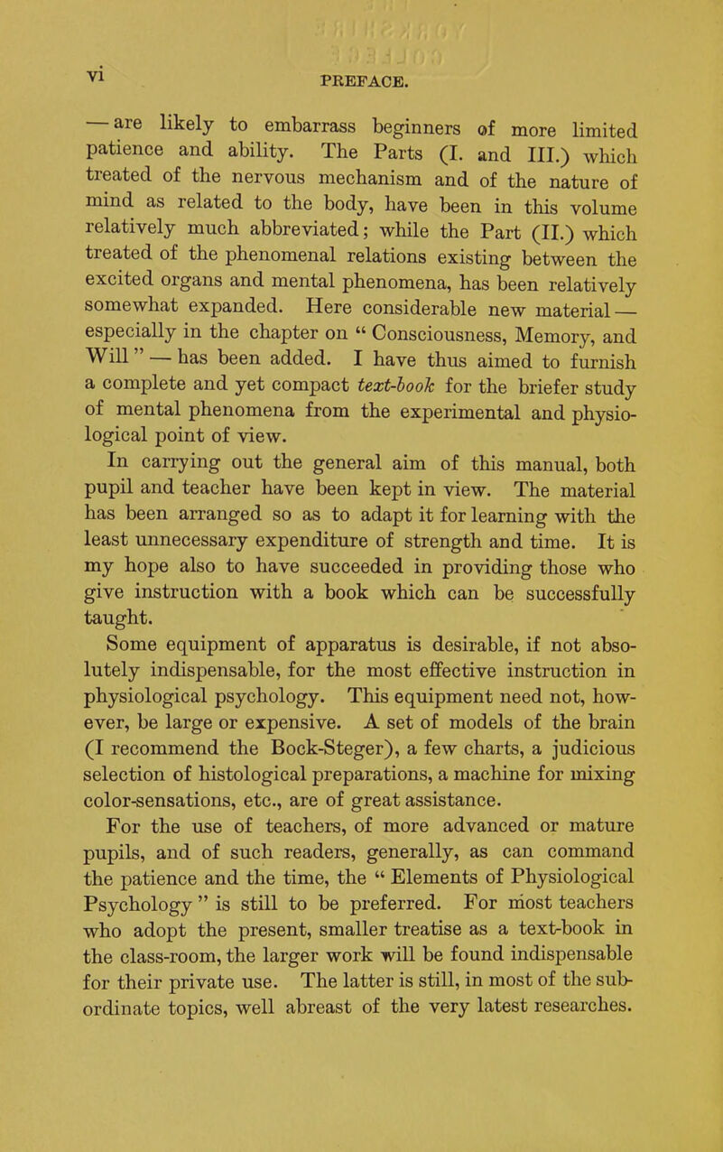 PREFACE. — are likely to embarrass beginners of more limited patience and ability. The Parts (I. and III.) which treated of the nervous mechanism and of the nature of mind as related to the body, have been in this volume relatively much abbreviated; while the Part (II.) which treated of the phenomenal relations existing between the excited organs and mental phenomena, has been relatively somewhat expanded. Here considerable new material especially in the chapter on  Consciousness, Memory, and Will — has been added. I have thus aimed to furnish a complete and yet compact text-look for the briefer study of mental phenomena from the experimental and physio- logical point of view. In carrying out the general aim of this manual, both pupil and teacher have been kept in view. The material has been arranged so as to adapt it for learning with the least unnecessary expenditure of strength and time. It is my hope also to have succeeded in providing those who give instruction with a book which can be successfully taught. Some equipment of apparatus is desirable, if not abso- lutely indispensable, for the most effective instruction in physiological psychology. This equipment need not, how- ever, be large or expensive. A set of models of the brain (I recommend the Bock-Steger), a few charts, a judicious selection of histological preparations, a machine for mixing color-sensations, etc., are of great assistance. For the use of teachers, of more advanced or mature pupils, and of such readers, generally, as can command the patience and the time, the  Elements of Physiological Psychology  is still to be preferred. For most teachers who adopt the present, smaller treatise as a text-book in the class-room, the larger work will be found indispensable for their private use. The latter is still, in most of the sub- ordinate topics, well abreast of the very latest researches.