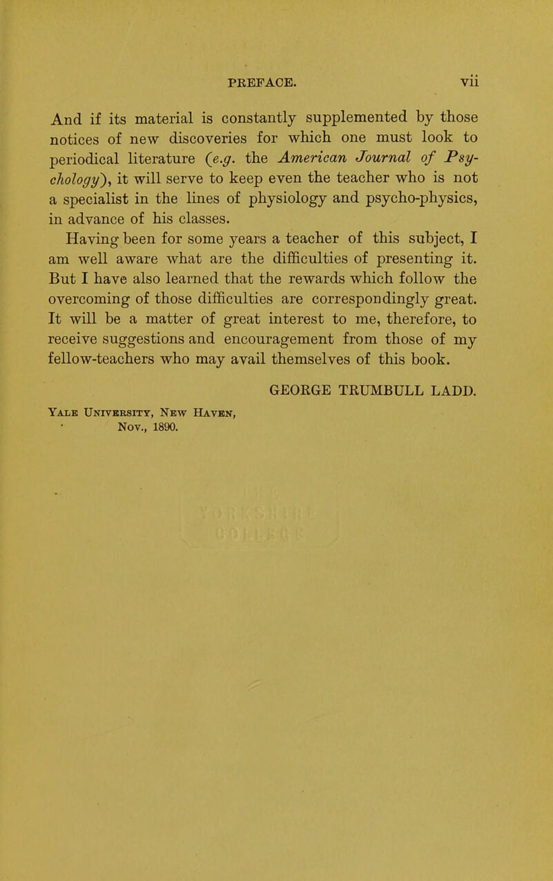 And if its material is constantly supplemented by those notices of new discoveries for which one must look to periodical literature (e.g. the American Journal of Psy- chology'), it will serve to keep even the teacher who is not a specialist in the lines of physiology and psycho-physics, in advance of his classes. Having been for some years a teacher of this subject, I am well aware what are the difficulties of presenting it. But I have also learned that the rewards which follow the overcoming of those difficulties are correspondingly great. It will be a matter of great interest to me, therefore, to receive suggestions and encouragement from those of my fellow-teachers who may avail themselves of this book. GEORGE TRUMBULL LADD. Yale University, New Haven, Nov., 1890.