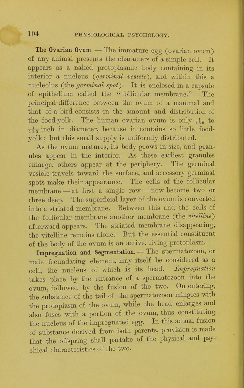 The Ovarian Ovum. —The immature egg (ovarian ovum) of any animal presents the characters of a simple cell. It appears as a naked protoplasmic body containing in its interior a nucleus (germinal vesicle), and within this a nucleolus (the germinal spot). It is enclosed in a capsule of epithelium called the  follicular membrane. The principal difference between the ovum of a mammal and that of a bird consists -in the amount and distribution of the food-yolk. The human ovarian ovum is only to y^-g- inch in diameter, because it contains so little food- yolk ; but this small supply is uniformly distributed. As the ovum matures, its body grows in size, and gran- ules appear in the interior. As these earliest granules enlarge, others appear at the periphery. The germinal vesicle travels toward the surface, and accessory germinal spots make their appearance. The cells of the follicular membrane — at first a single row — now become two or three deep. The superficial layer of the ovum is converted into a striated membrane. Between this and the cells of the follicular membrane another membrane (the vitelline) afterward appears. The striated membrane disappearing, the vitelline remains alone. But the essential constituent of the body of the ovum is an active, living protoplasm. Impregnation and Segmentation. — The spermatozoon, or male fecundating element, may itself be considered as a cell, the nucleus of which is its head. Impregnation takes place by the entrance of a spermatozoon into the ovum, followed by the fusion of the two. On entering, the substance of the tail of the spermatozoon mingles with the protoplasm of the ovum, while the head enlarges and also fuses with a portion of the ovum, thus constituting the nucleus of the impregnated egg. In this actual fusion of substance derived from both parents, provision is made that the offspring shall partake of the physical and psy- chical characteristics of the two.