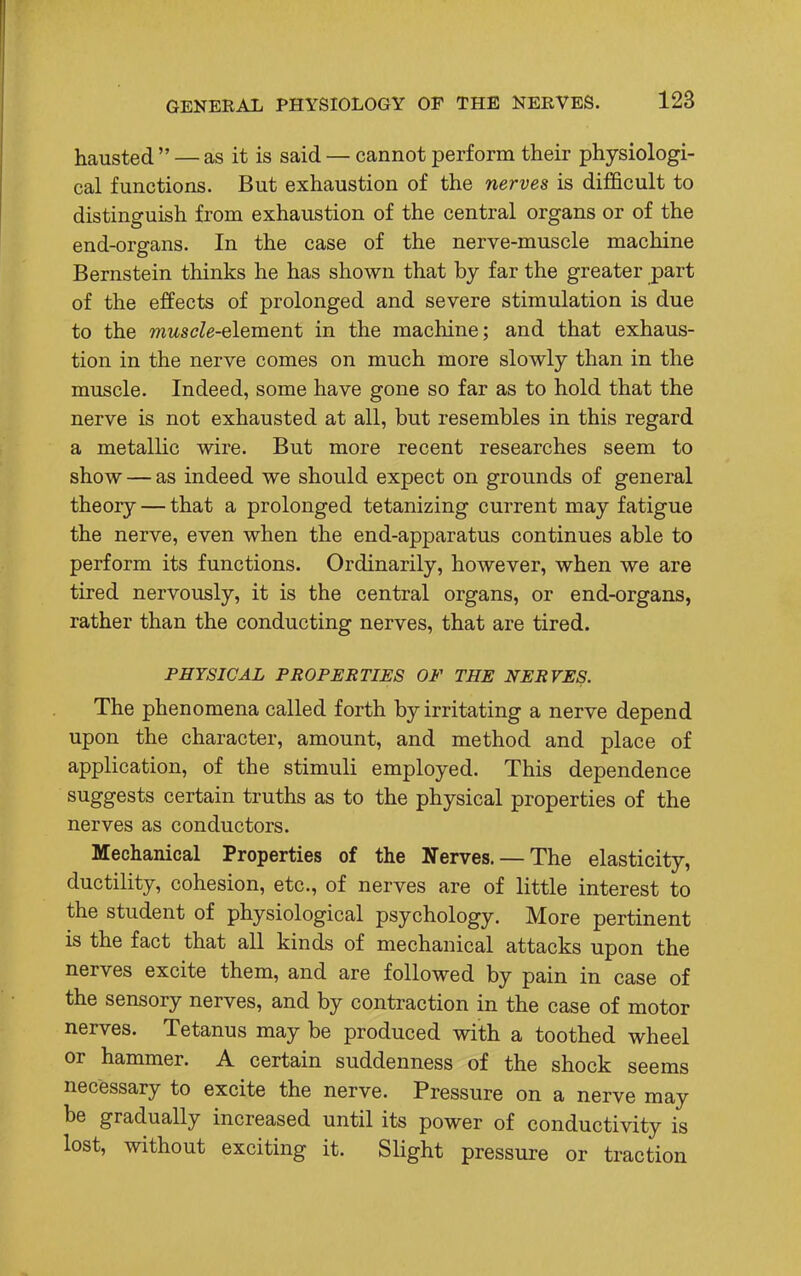 hausted  — as it is said — cannot perform their physiologi- cal functions. But exhaustion of the nerves is difficult to distinguish from exhaustion of the central organs or of the end-organs. In the case of the nerve-muscle machine Bernstein thinks he has shown that by far the greater part of the effects of prolonged and severe stimulation is due to the muscle-element in the machine; and that exhaus- tion in the nerve comes on much more slowly than in the muscle. Indeed, some have gone so far as to hold that the nerve is not exhausted at all, but resembles in this regard a metallic wire. But more recent researches seem to show — as indeed we should expect on grounds of general theory — that a prolonged tetanizing current may fatigue the nerve, even when the end-apparatus continues able to perform its functions. Ordinarily, however, when we are tired nervously, it is the central organs, or end-organs, rather than the conducting nerves, that are tired. PHYSICAL PROPERTIES OF THE NERVES. The phenomena called forth by irritating a nerve depend upon the character, amount, and method and place of application, of the stimuli employed. This dependence suggests certain truths as to the physical properties of the nerves as conductors. Mechanical Properties of the Nerves. — The elasticity, ductility, cohesion, etc., of nerves are of little interest to the student of physiological psychology. More pertinent is the fact that all kinds of mechanical attacks upon the nerves excite them, and are followed by pain in case of the sensory nerves, and by contraction in the case of motor nerves. Tetanus may be produced with a toothed wheel or hammer. A certain suddenness of the shock seems necessary to excite the nerve. Pressure on a nerve may be gradually increased until its power of conductivity is lost, without exciting it. Slight pressure or traction