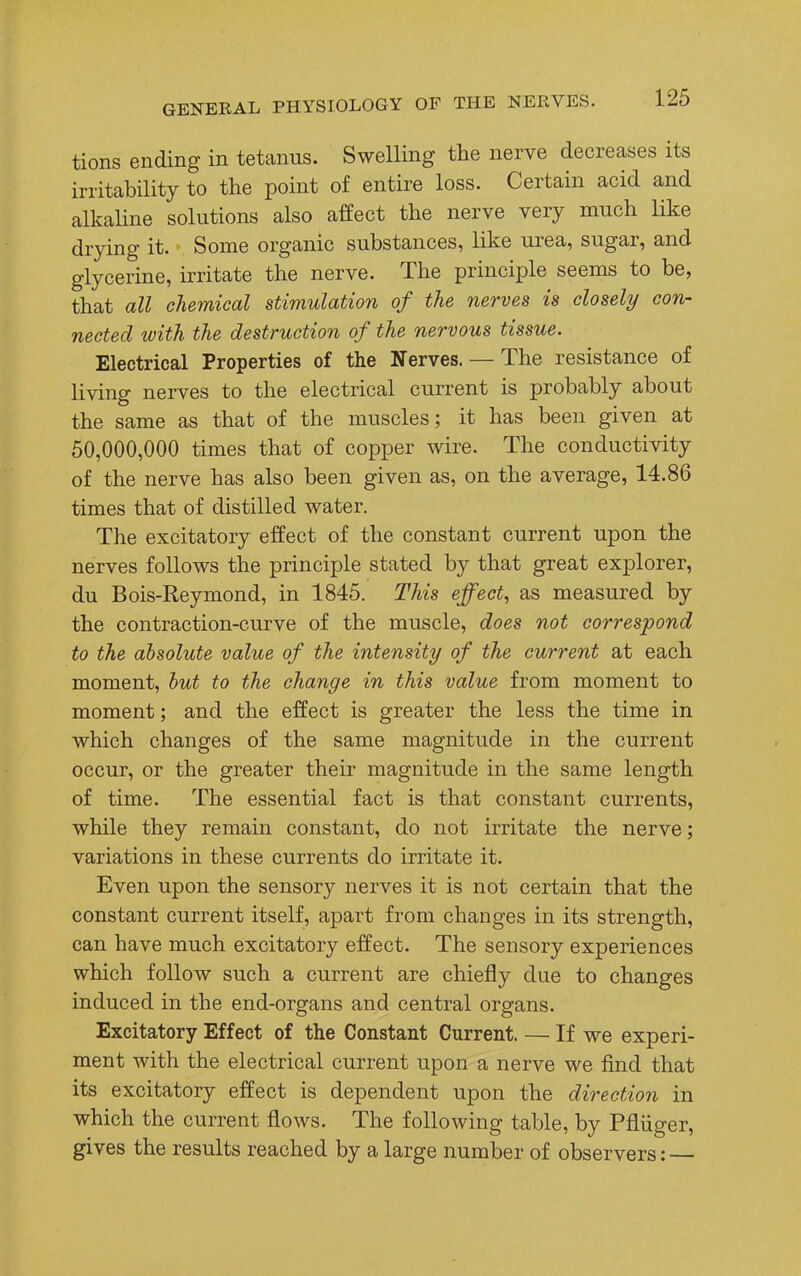 tions ending in tetanus. Swelling the nerve decreases its irritability to the point of entire loss. Certain acid and alkaline solutions also affect the nerve very much like drying it. Some organic substances, like urea, sugar, and glycerine, irritate the nerve. The principle seems to be, that all chemical stimulation of the nerves is closely con- nected with the destruction of the nervous tissue. Electrical Properties of the Nerves. — The resistance of living nerves to the electrical current is probably about the same as that of the muscles; it has been given at 50,000,000 times that of copper wire. The conductivity of the nerve has also been given as, on the average, 14.86 times that of distilled water. The excitatory effect of the constant current upon the nerves follows the principle stated by that great explorer, du Bois-Reymond, in 1845. This effect, as measured by the contraction-curve of the muscle, does not correspond to the absolute value of the intensity of the current at each moment, but to the change in this value from moment to moment; and the effect is greater the less the time in which changes of the same magnitude in the current occur, or the greater their magnitude in the same length of time. The essential fact is that constant currents, while they remain constant, do not irritate the nerve; variations in these currents do irritate it. Even upon the sensory nerves it is not certain that the constant current itself, apart from changes in its strength, can have much excitatory effect. The sensory experiences which follow such a current are chiefly due to changes induced in the end-organs and central organs. Excitatory Effect of the Constant Current. — If we experi- ment with the electrical current upon a nerve we find that its excitatory effect is dependent upon the direction in which the current flows. The following table, by Pfliiger, gives the results reached by a large number of observers: —
