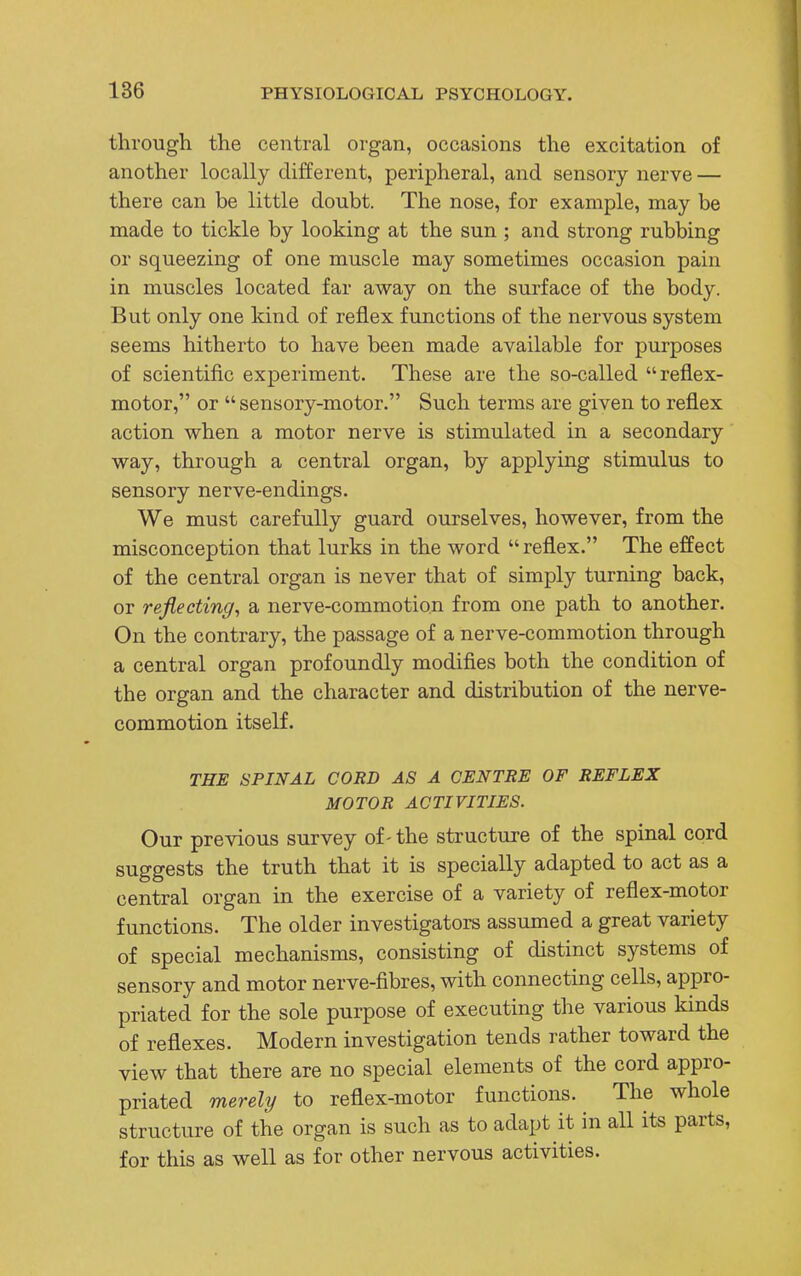 through the central organ, occasions the excitation of another locally different, peripheral, and sensory nerve — there can be little doubt. The nose, for example, may be made to tickle by looking at the sun ; and strong rubbing or squeezing of one muscle may sometimes occasion pain in muscles located far away on the surface of the body. But only one kind of reflex functions of the nervous system seems hitherto to have been made available for purposes of scientific experiment. These are the so-called reflex- motor, or sensory-motor. Such terms are given to reflex action when a motor nerve is stimulated in a secondary way, through a central organ, by applying stimulus to sensory nerve-endings. We must carefully guard ourselves, however, from the misconception that lurks in the word reflex. The effect of the central organ is never that of simply turning back, or reflecting, a nerve-commotion from one path to another. On the contrary, the passage of a nerve-commotion through a central organ profoundly modifies both the condition of the organ and the character and distribution of the nerve- commotion itself. THE SPINAL CORD AS A CENTRE OF REFLEX MOTOR ACTIVITIES. Our previous survey of - the structure of the spinal cord suggests the truth that it is specially adapted to act as a central organ in the exercise of a variety of reflex-motor functions. The older investigators assumed a great variety of special mechanisms, consisting of distinct systems of sensory and motor nerve-fibres, with connecting cells, appro- priated for the sole purpose of executing the various kinds of reflexes. Modern investigation tends rather toward the view that there are no special elements of the cord appro- priated merely to reflex-motor functions. The whole structure of the organ is such as to adapt it in all its parts, for this as well as for other nervous activities.