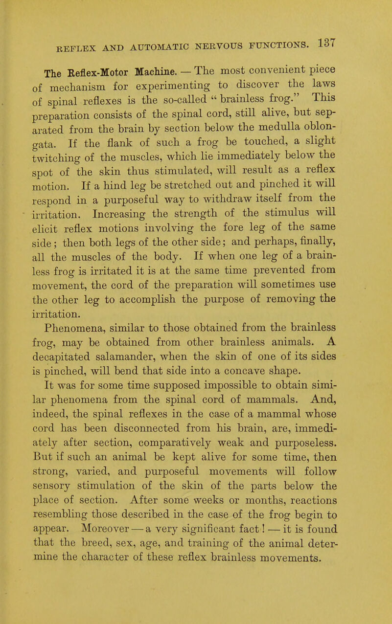 The Reflex-Motor Machine. — The most convenient piece of mechanism for experimenting to discover the laws of spinal reflexes is the so-called  brainless frog. This preparation consists of the spinal cord, still alive, but sep- arated from the brain by section below the medulla oblon- gata. If the flank of such a frog be touched, a slight twitching of the muscles, which lie immediately below the spot of the skin thus stimulated, will result as a reflex motion. If a hind leg be stretched out and pinched it will respond in a purposeful way to withdraw itself from the irritation. Increasing the strength of the stimulus will elicit reflex motions involving the fore leg of the same side; then both legs of the other side; and perhaps, finally, all the muscles of the body. If when one leg of a brain- less frog is irritated it is at the same time prevented from movement, the cord of the preparation will sometimes use the other leg to accomplish the purpose of removing the irritation. Phenomena, similar to those obtained from the brainless frog, may be obtained from other brainless animals. A decapitated salamander, when the skin of one of its sides is pinched, will bend that side into a concave shape. It was for some time supposed impossible to obtain simi- lar phenomena from the spinal cord of mammals. And, indeed, the spinal reflexes in the case of a mammal whose cord has been disconnected from his brain, are, immedi- ately after section, comparatively weak and purposeless. But if such an animal be kept alive for some time, then strong, varied, and purposeful movements will follow sensory stimulation of the skin of the parts below the place of section. After some weeks or months, reactions resembling those described in the case of the frog begin to appear. Moreover — a very significant fact! — it is found that the breed, sex, age, and training of the animal deter- mine the character of these reflex brainless movements.