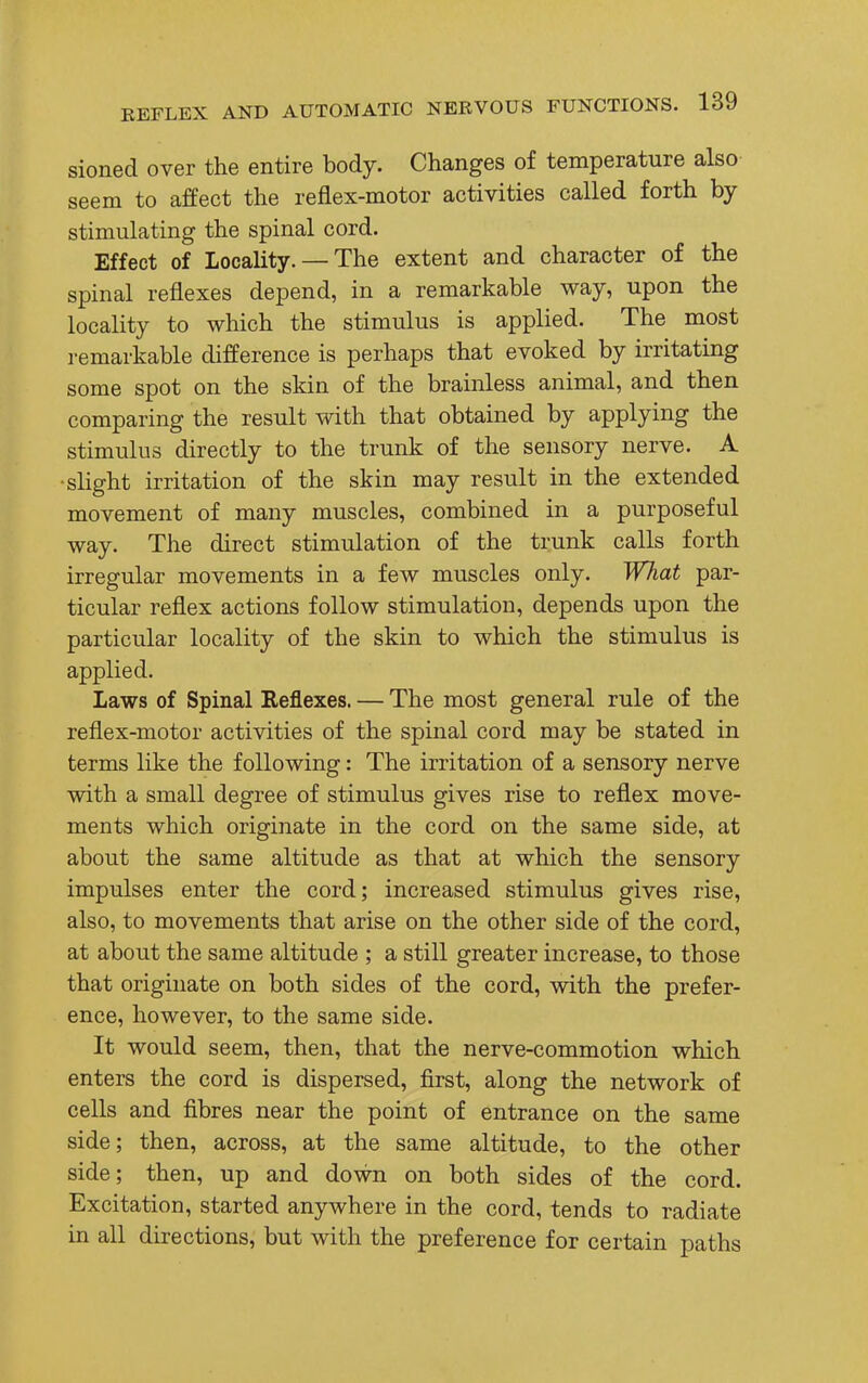 sioned over the entire body. Changes of temperature also seem to affect the reflex-motor activities called forth by stimulating the spinal cord. Effect of Locality. — The extent and character of the spinal reflexes depend, in a remarkable way, upon the locality to which the stimulus is applied. The most re mar kable difference is perhaps that evoked by irritating some spot on the skin of the brainless animal, and then comparing the result with that obtained by applying the stimulus directly to the trunk of the sensory nerve. A •slight irritation of the skin may result in the extended movement of many muscles, combined in a purposeful way. The direct stimulation of the trunk calls forth irregular movements in a few muscles only. What par- ticular reflex actions follow stimulation, depends upon the particular locality of the skin to which the stimulus is applied. laws of Spinal Reflexes. — The most general rule of the reflex-motor activities of the spinal cord may be stated in terms like the following: The irritation of a sensory nerve with a small degree of stimulus gives rise to reflex move- ments which originate in the cord on the same side, at about the same altitude as that at which the sensory impulses enter the cord; increased stimulus gives rise, also, to movements that arise on the other side of the cord, at about the same altitude ; a still greater increase, to those that originate on both sides of the cord, with the prefer- ence, however, to the same side. It would seem, then, that the nerve-commotion which enters the cord is dispersed, first, along the network of cells and fibres near the point of entrance on the same side; then, across, at the same altitude, to the other side; then, up and down on both sides of the cord. Excitation, started anywhere in the cord, tends to radiate in all directions, but with the preference for certain paths