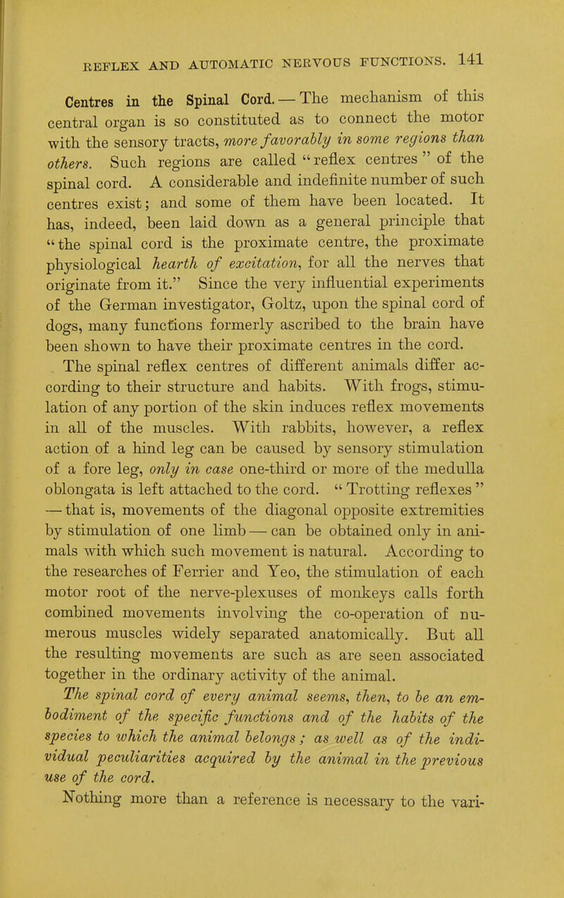 Centres in the Spinal Cord. —The mechanism of this central organ is so constituted as to connect the motor with the sensory tracts, more favorably in some regions than others. Such regions are called  reflex centres  of the spinal cord. A considerable and indefinite number of such centres exist; and some of them have been located. It has, indeed, been laid down as a general principle that the spinal cord is the proximate centre, the proximate physiological hearth of excitation, for all the nerves that originate from it. Since the very influential experiments of the German investigator, Goltz, upon the spinal cord of dogs, many functions formerly ascribed to the brain have been shown to have their proximate centres in the cord. The spinal reflex centres of different animals differ ac- cording to their structure and habits. With frogs, stimu- lation of any portion of the skin induces reflex movements in all of the muscles. With rabbits, however, a reflex action of a hind leg can be caused by sensory stimulation of a fore leg, only in case one-third or more of the medulla oblongata is left attached to the cord.  Trotting reflexes  — that is, movements of the diagonal opposite extremities by stimulation of one limb — can be obtained only in ani- mals with which such movement is natural. According to the researches of Ferrier and Yeo, the stimulation of each motor root of the nerve-plexuses of monkeys calls forth combined movements involving the co-operation of nu- merous muscles widely separated anatomically. But all the resulting movements are such as are seen associated together in the ordinary activity of the animal. The spinal cord of every animal seems, then, to be, an em- bodiment of the specific functions and of the habits of the species to which the animal belongs ; as well as of the indi- vidual peculiarities acquired by the animal in the previous use of the cord. Nothing more than a reference is necessary to the vari-