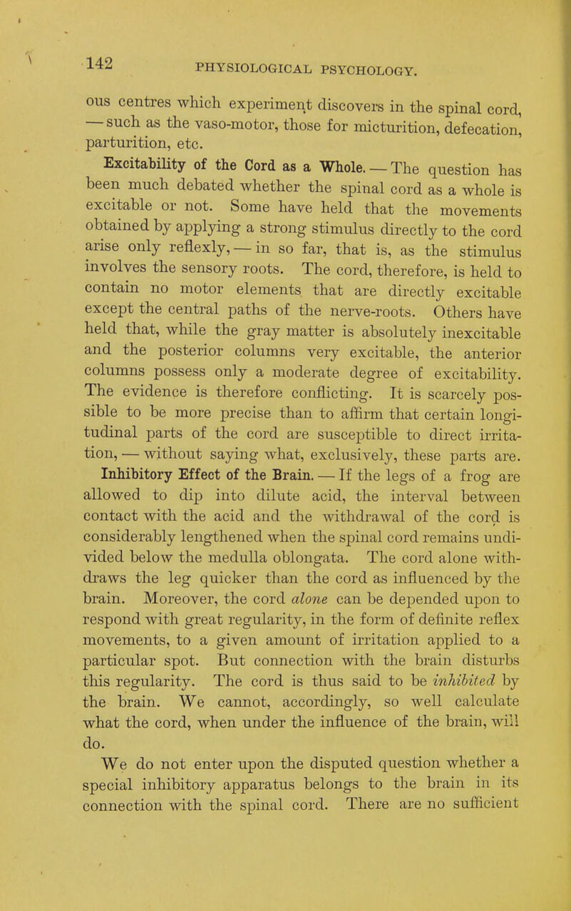 ous centres which experiment discovers in the spinal cord, — such as the vaso-motor, those for micturition, defecation^ parturition, etc. Excitability of the Cord as a Whole. —The question has been much debated whether the spinal cord as a whole is excitable or not. Some have held that the movements obtained by applying a strong stimulus directly to the cord arise only reflexly, — in so far, that is, as the stimulus involves the sensory roots. The cord, therefore, is held to contain no motor elements that are directly excitable except the central paths of the nerve-roots. Others have held that, while the gray matter is absolutely inexcitable and the posterior columns very excitable, the anterior columns possess only a moderate degree of excitability. The evidence is therefore conflicting. It is scarcely pos- sible to be more precise than to affirm that certain longi- tudinal parts of the cord are susceptible to direct irrita- tion, — without saying what, exclusively, these parts are. Inhibitory Effect of the Brain. — If the legs of a frog are allowed to dip into dilute acid, the interval between contact with the acid and the withdrawal of the cord is considerably lengthened when the spinal cord remains undi- vided below the medulla oblongata. The cord alone with- draws the leg quicker than the cord as influenced by the brain. Moreover, the cord alone can be depended upon to respond with great regularity, in the form of definite reflex movements, to a given amount of irritation applied to a particular spot. But connection with the brain disturbs this regularity. The cord is thus said to be inhibited by the brain. We cannot, accordingly, so well calculate what the cord, when under the influence of the brain, will do. We do not enter upon the disputed question whether a special inhibitory apparatus belongs to the brain in its connection with the spinal cord. There are no sufficient