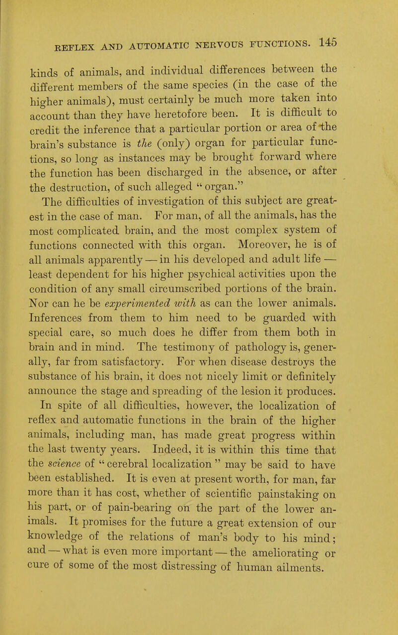 kinds of animals, and individual differences between the different members of the same species (in the case of the higher animals), must certainly be much more taken into account than they have heretofore been. It is difficult to credit the inference that a particular portion or area of the brain's substance is the (only) organ for particular func- tions, so long as instances may be brought forward where the function has been discharged in the absence, or after the destruction, of such alleged  organ. The difficulties of investigation of this subject are great- est in the case of man. For man, of all the animals, has the most complicated brain, and the most complex system of functions connected with this organ. Moreover, he is of all animals apparently — in his developed and adult life — least dependent for his higher psychical activities upon the condition of any small circumscribed portions of the brain. Nor can he be experimented with as can the lower animals. Inferences from them to him need to be guarded with special care, so much does he differ from them both in brain and in mind. The testimony of pathology is, gener- ally, far from satisfactory. For when disease destroys the substance of his brain, it does not nicely limit or definitely announce the stage and spreading of the lesion it produces. In spite of all difficulties, however, the localization of reflex and automatic functions in the brain of the higher animals, including man, has made great progress within the last twenty years. Indeed, it is within this time that the science of  cerebral localization  may be said to have been established. It is even at present worth, for man, far more than it has cost, whether of scientific painstaking on his part, or of pain-bearing on the part of the lower an- imals. It promises for the future a great extension of our knowledge of the relations of man's body to his mind; and — what is even more important — the ameliorating or cure of some of the most distressing of human ailments.