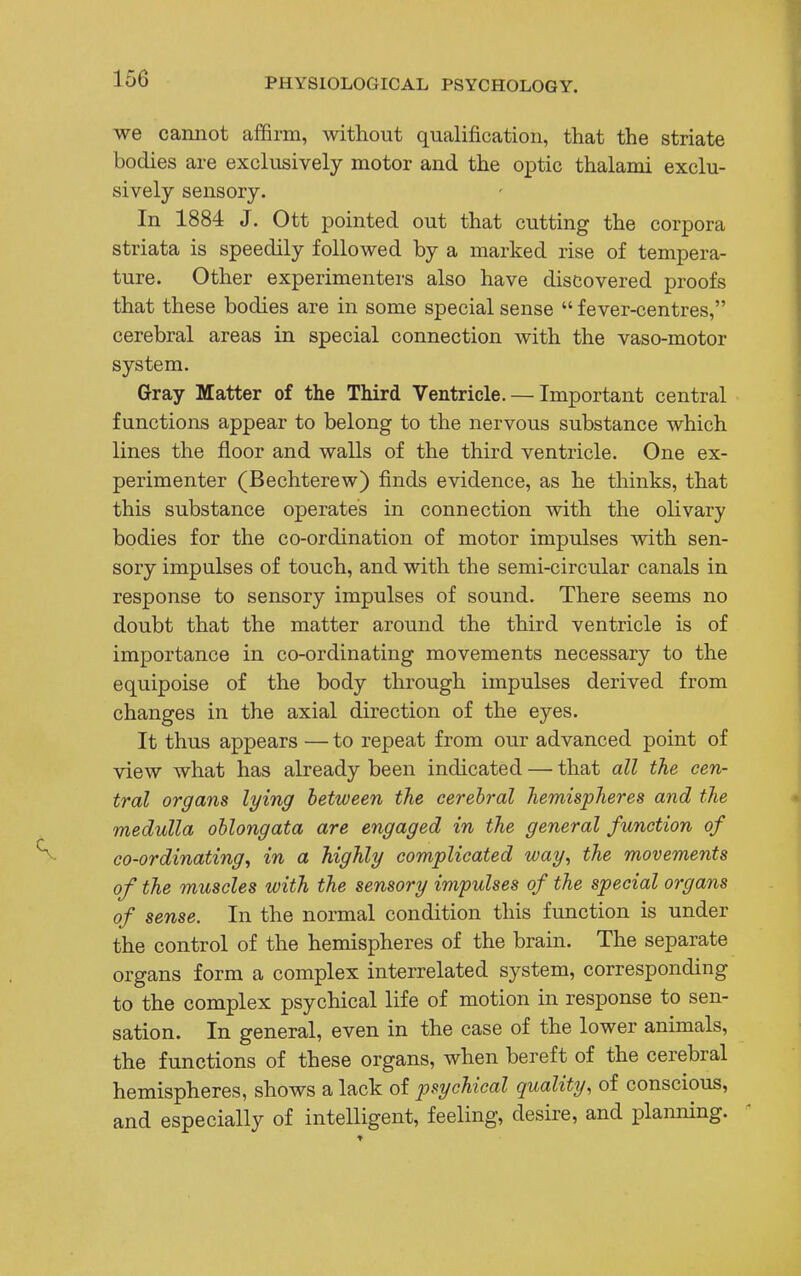 we cannot affirm, without qualification, that the striate bodies are exclusively motor and the optic thalami exclu- sively sensory. In 1884 J. Ott pointed out that cutting the corpora striata is speedily followed by a marked rise of tempera- ture. Other experimenters also have discovered proofs that these bodies are in some special sense  fever-centres, cerebral areas in special connection with the vaso-motor system. Gray Matter of the Third Ventricle. — Important central functions appear to belong to the nervous substance which lines the floor and walls of the third ventricle. One ex- perimenter (Bechterew) finds evidence, as he thinks, that this substance operates in connection with the olivary bodies for the co-ordination of motor impulses with sen- sory impulses of touch, and with the semi-circular canals in response to sensory impulses of sound. There seems no doubt that the matter around the third ventricle is of importance in co-ordinating movements necessary to the equipoise of the body through impulses derived from changes in the axial direction of the eyes. It thus appears — to repeat from our advanced point of view what has already been indicated — that all the cen- tral organs lying between the cerebral hemispheres and the medulla oblongata are engaged in the general function of co-ordinating, in a highly complicated way, the movements of the muscles with the sensory impulses of the special organs of sense. In the normal condition this function is under the control of the hemispheres of the brain. The separate organs form a complex interrelated system, corresponding to the complex psychical life of motion in response to sen- sation. In general, even in the case of the lower animals, the functions of these organs, when bereft of the cerebral hemispheres, shows a lack of psychical quality, of conscious, and especially of intelligent, feeling, desire, and planning.