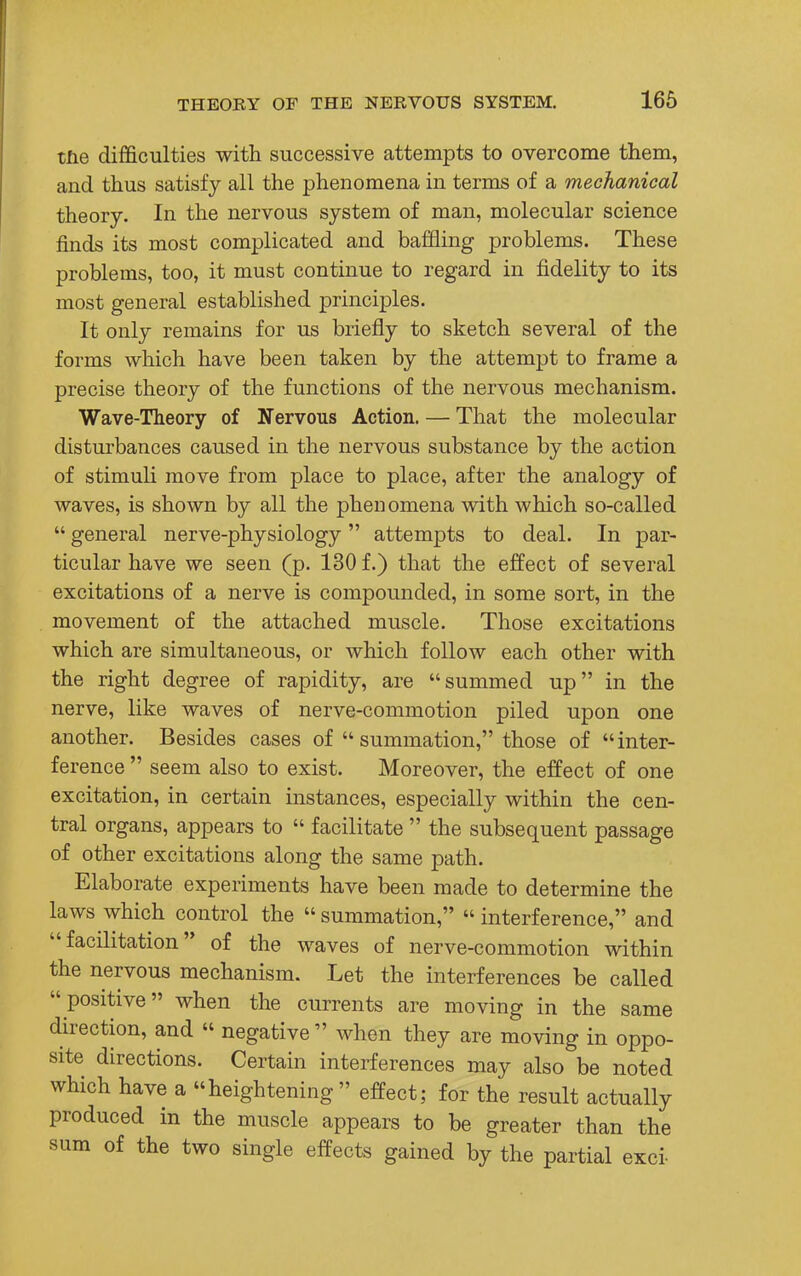 the difficulties with successive attempts to overcome them, and thus satisfy all the phenomena in terms of a mechanical theory. In the nervous system of man, molecular science finds its most complicated and baffling problems. These problems, too, it must continue to regard in fidelity to its most general established principles. It only remains for us briefly to sketch several of the forms which have been taken by the attempt to frame a precise theory of the functions of the nervous mechanism. Wave-Theory of Nervous Action. — That the molecular disturbances caused in the nervous substance by the action of stimuli move from place to place, after the analogy of waves, is shown by all the phenomena with which so-called  general nerve-physiology attempts to deal. In par- ticular have we seen (p. 130 f.) that the effect of several excitations of a nerve is compounded, in some sort, in the movement of the attached muscle. Those excitations which are simultaneous, or which follow each other with the right degree of rapidity, are summed up in the nerve, like waves of nerve-commotion piled upon one another. Besides cases of  summation, those of inter- ference  seem also to exist. Moreover, the effect of one excitation, in certain instances, especially within the cen- tral organs, appears to  facilitate  the subsequent passage of other excitations along the same path. Elaborate experiments have been made to determine the laws which control the  summation,  interference, and facilitation of the waves of nerve-commotion within the nervous mechanism. Let the interferences be called positive when the currents are moving in the same direction, and « negative  when they are moving in oppo- site directions. Certain interferences may also be noted which have a heightening effect; for the result actually produced in the muscle appears to be greater than the sum of the two single effects gained by the partial exci-