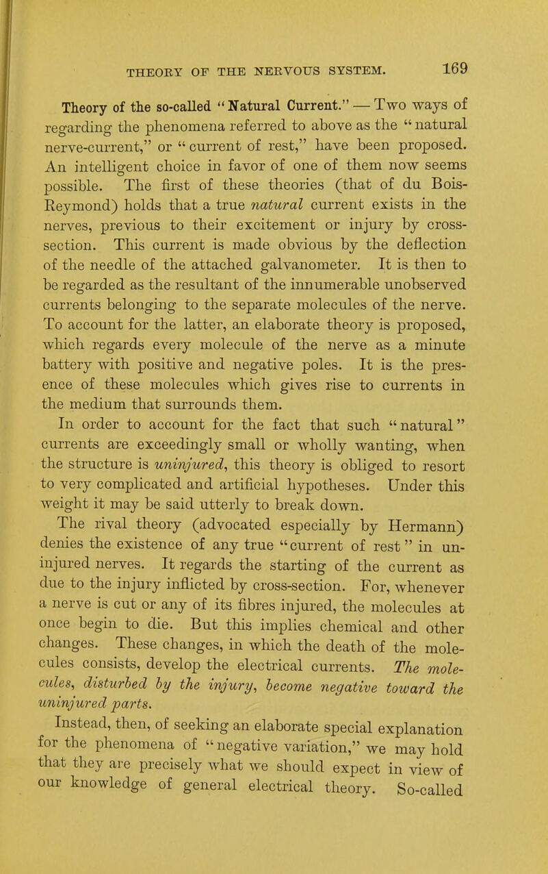 Theory of the so-called Natural Current. — Two ways of regarding the phenomena referred to above as the  natural nerve-current, or  current of rest, have been proposed. An intelligent choice in favor of one of them now seems possible. The first of these theories (that of du Bois- Reymond) holds that a true natural current exists in the nerves, previous to their excitement or injury by cross- section. This current is made obvious by the deflection of the needle of the attached galvanometer. It is then to be regarded as the resultant of the innumerable unobserved currents belonging to the separate molecules of the nerve. To account for the latter, an elaborate theory is proposed, which regards every molecule of the nerve as a minute battery with positive and negative poles. It is the pres- ence of these molecules which gives rise to currents in the medium that surrounds them. In order to account for the fact that such natural currents are exceedingly small or wholly wanting, when the structure is uninjured, this theory is obliged to resort to very complicated and artificial hypotheses. Under this weight it may be said utterly to break down. The rival theory (advocated especially by Hermann) denies the existence of any true current of rest in un- injured nerves. It regards the starting of the current as due to the injury inflicted by cross-section. For, whenever a nerve is cut or any of its fibres injured, the molecules at once begin to die. But this implies chemical and other changes. These changes, in which the death of the mole- cules consists, develop the electrical currents. The mole- cules, disturbed by the injury, become negative toward the uninjured parts. Instead, then, of seeking an elaborate special explanation for the phenomena of  negative variation, we may hold that they are precisely what we should expect in view of our knowledge of general electrical theory. So-called