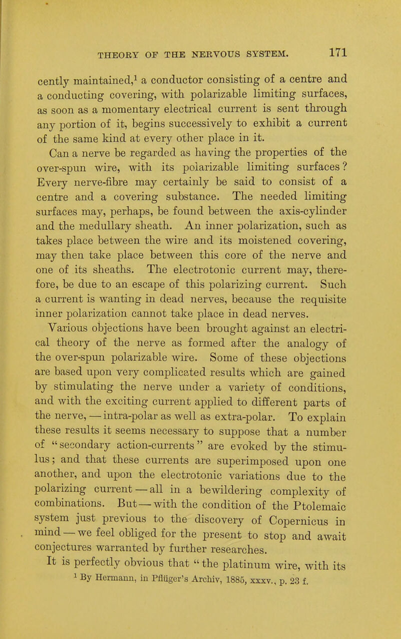 cently maintained,1 a conductor consisting of a centre and a conducting covering, with polarizable limiting surfaces, as soon as a momentary electrical current is sent through any portion of it, begins successively to exhibit a current of the same kind at every other place in it- Can a nerve be regarded as having the properties of the over-spun wire, with its polarizable limiting surfaces ? Every nerve-fibre may certainly be said to consist of a centre and a covering substance. The needed limiting surfaces may, perhaps, be found between the axis-cylinder and the medullary sheath. An inner polarization, such as takes place between the wire and its moistened covering, may then take place between this core of the nerve and one of its sheaths. The electrotonic current may, there- fore, be due to an escape of this polarizing current. Such a current is wanting in dead nerves, because the requisite inner polarization cannot take place in dead nerves. Various objections have been brought against an electri- cal theory of the nerve as formed after the analogy of the over-spun polarizable wire. Some of these objections are based upon very complicated results which are gained by stimulating the nerve under a variety of conditions, and with the exciting current applied to different parts of the nerve, — intra-polar as well as extra-polar. To explain these results it seems necessary to suppose that a number of  secondary action-currents  are evoked by the stimu- lus; and that these currents are superimposed upon one another, and upon the electrotonic variations due to the polarizing current —all in a bewildering complexity of combinations. But—with the condition of the Ptolemaic system just previous to the discovery of Copernicus in mind —we feel obliged for the present to stop and await conjectures warranted by further researches. It is perfectly obvious that  the platinum wire, with its 1 By Hermann, in Pfluger's Archiv, 1885, xxxv., p. 23 f.