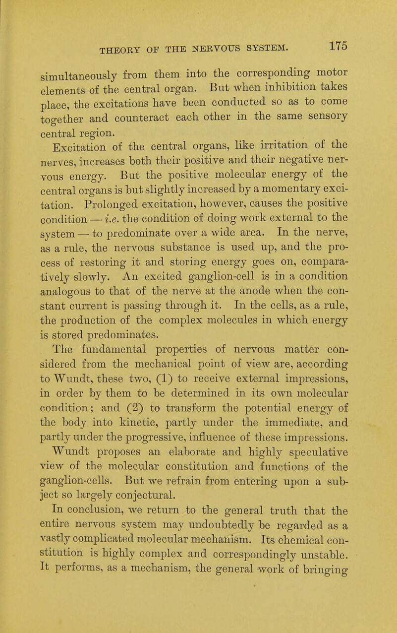 simultaneously from them into the corresponding motor elements of the central organ. But when inhibition takes place, the excitations have been conducted so as to come together and counteract each other in the same sensory central region. Excitation of the central organs, like irritation of the nerves, increases both their positive and their negative ner- vous energy. But the positive molecular energy of the central organs is but slightly increased by a momentary exci- tation. Prolonged excitation, however, causes the positive condition — i.e. the condition of doing work external to the system — to predominate over a wide area. In the nerve, as a rule, the nervous substance is used up, and the pro- cess of restoring it and storing energy goes on, compara- tively slowly. An excited ganglion-cell is in a condition analogous to that of the nerve at the anode when the con- stant current is passing through it. In the cells, as a rule, the production of the complex molecules in which energy is stored predominates. The fundamental properties of nervous matter con- sidered from the mechanical point of view are, according to Wundt, these two, (1) to receive external impressions, in order by them to be determined in its own molecular condition; and (2) to transform the potential energy of the body into kinetic, partly under the immediate, and partly under the progressive, influence of these impressions. Wundt proposes an elaborate and highly speculative view of the molecular constitution and functions of the ganglion-cells. But we refrain from entering upon a sub- ject so largely conjectural. In conclusion, we return to the general truth that the entire nervous system may undoubtedly be regarded as a vastly complicated molecular mechanism. Its chemical con- stitution is highly complex and correspondingly unstable. It performs, as a mechanism, the general work of bringing