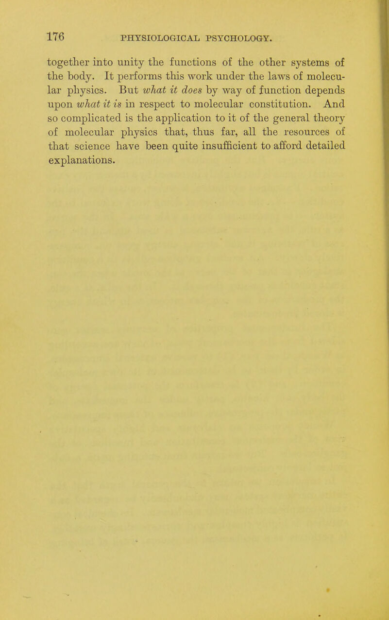 together into unity the functions of the other systems of the body. It performs this work under the laws of molecu- lar physics. But what it does by way of function depends upon what it is in respect to molecular constitution. And so complicated is the application to it of the general theory of molecular physics that, thus far, all the resources of that science have been quite insufficient to afford detailed explanations.