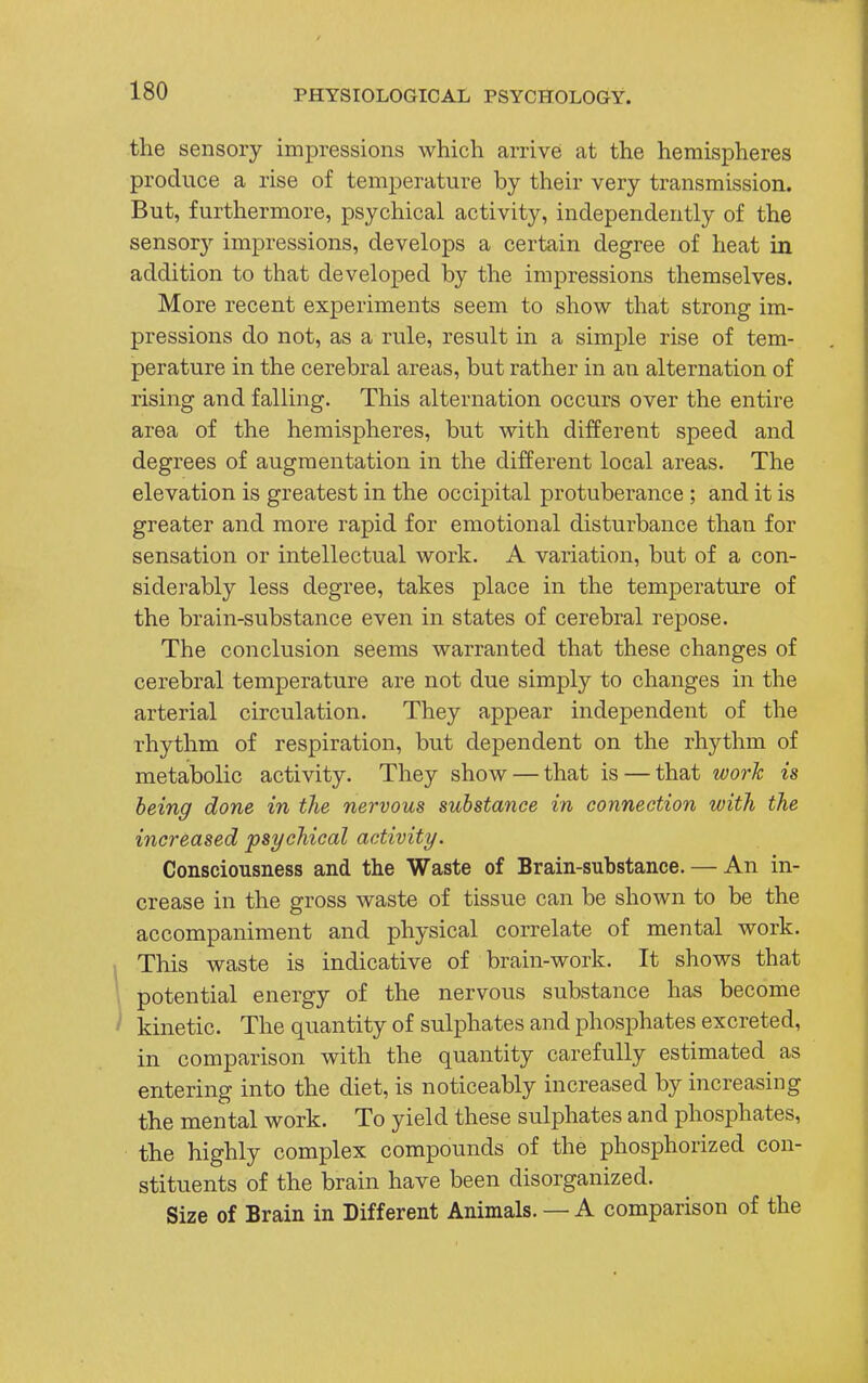 the sensory impressions which arrive at the hemispheres produce a rise of temperature by their very transmission. But, furthermore, psychical activity, independently of the sensor}^ impressions, develops a certain degree of heat in addition to that developed by the impressions themselves. More recent experiments seem to show that strong im- pressions do not, as a rule, result in a simple rise of tem- perature in the cerebral areas, but rather in an alternation of rising and falling. This alternation occurs over the entire area of the hemispheres, but with different speed and degrees of augmentation in the different local areas. The elevation is greatest in the occipital protuberance ; and it is greater and more rapid for emotional disturbance than for sensation or intellectual work. A variation, but of a con- siderably less degree, takes place in the temperature of the brain-substance even in states of cerebral repose. The conclusion seems warranted that these changes of cerebral temperature are not due simply to changes in the arterial circulation. They appear independent of the rhythm of respiration, but dependent on the rhythm of metabolic activity. They show — that is — that work is being done in the nervous substance in connection with the increased psychical activity. Consciousness and the Waste of Brain-substance. — An in- crease in the gross waste of tissue can be shown to be the accompaniment and physical correlate of mental work. This waste is indicative of brain-work. It shows that I potential energy of the nervous substance has become ' kinetic. The quantity of sulphates and phosphates excreted, in comparison with the quantity carefully estimated as entering into the diet, is noticeably increased by increasing the mental work. To yield these sulphates and phosphates, the highly complex compounds of the phosphorized con- stituents of the brain have been disorganized. Size of Brain in Different Animals. — A comparison of the