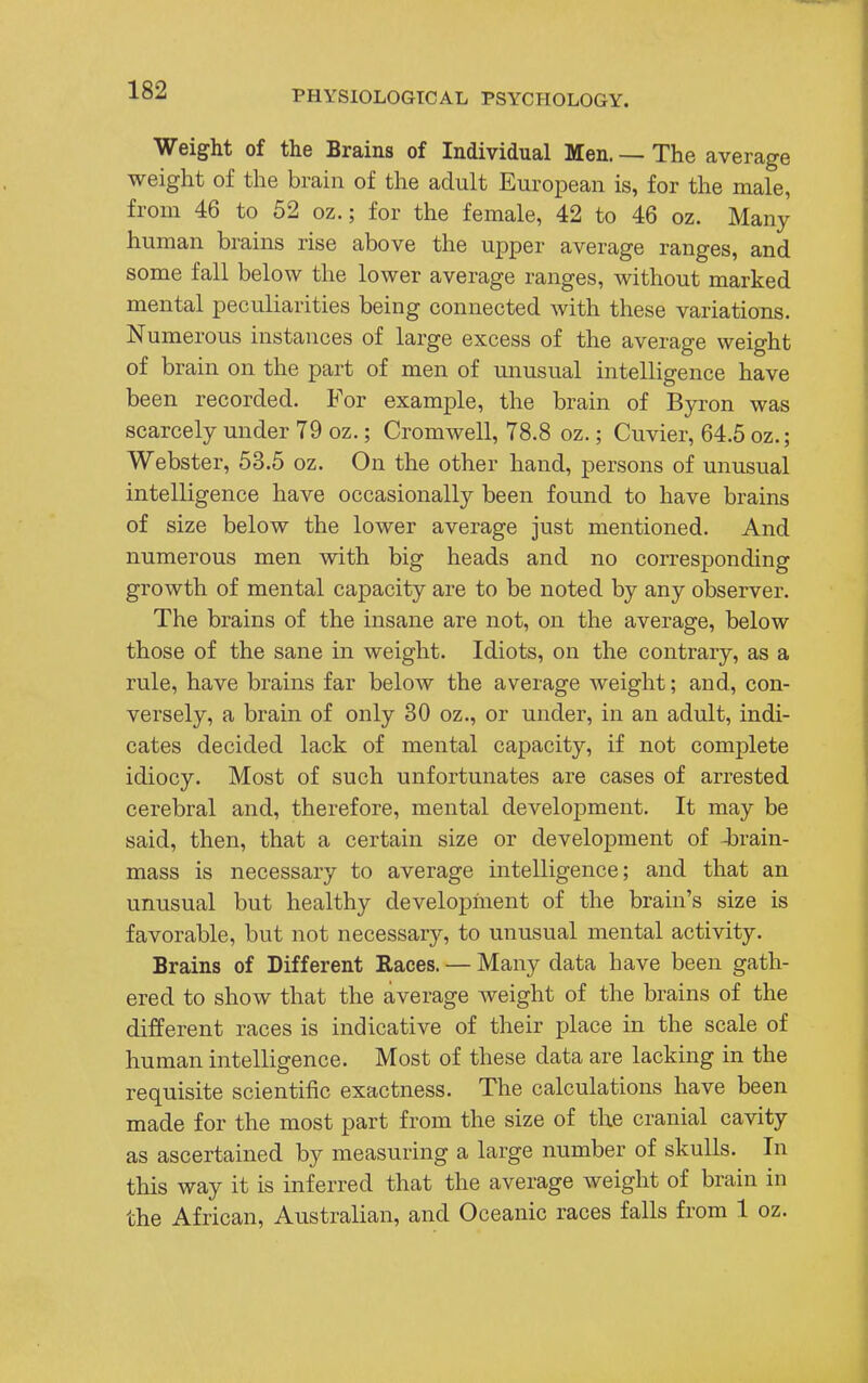 Weight of the Brains of Individual Men. — The average weight of the brain of the adult European is, for the male, from 46 to 52 oz.; for the female, 42 to 46 oz. Many human brains rise above the upper average ranges, and some fall below the lower average ranges, without marked mental peculiarities being connected with these variations. Numerous instances of large excess of the average weight of brain on the part of men of unusual intelligence have been recorded. For example, the brain of Byron was scarcely under 79 oz.; Cromwell, 78.8 oz.; Cuvier, 64.5 oz.; Webster, 53.5 oz. On the other hand, persons of unusual intelligence have occasionally been found to have brains of size below the lower average just mentioned. And numerous men with big heads and no corresponding growth of mental capacity are to be noted by any observer. The brains of the insane are not, on the average, below those of the sane in weight. Idiots, on the contrary, as a rule, have brains far below the average weight; and, con- versely, a brain of only 30 oz., or under, in an adult, indi- cates decided lack of mental capacity, if not complete idiocy. Most of such unfortunates are cases of arrested cerebral and, therefore, mental development. It may be said, then, that a certain size or development of -brain- mass is necessary to average intelligence; and that an unusual but healthy development of the brain's size is favorable, but not necessary, to unusual mental activity. Brains of Different Races. — Many data have been gath- ered to show that the average weight of the brains of the different races is indicative of their place in the scale of human intelligence. Most of these data are lacking in the requisite scientific exactness. The calculations have been made for the most part from the size of the cranial cavity as ascertained by measuring a large number of skulls. In this way it is inferred that the average weight of brain in the African, Australian, and Oceanic races falls from 1 oz.