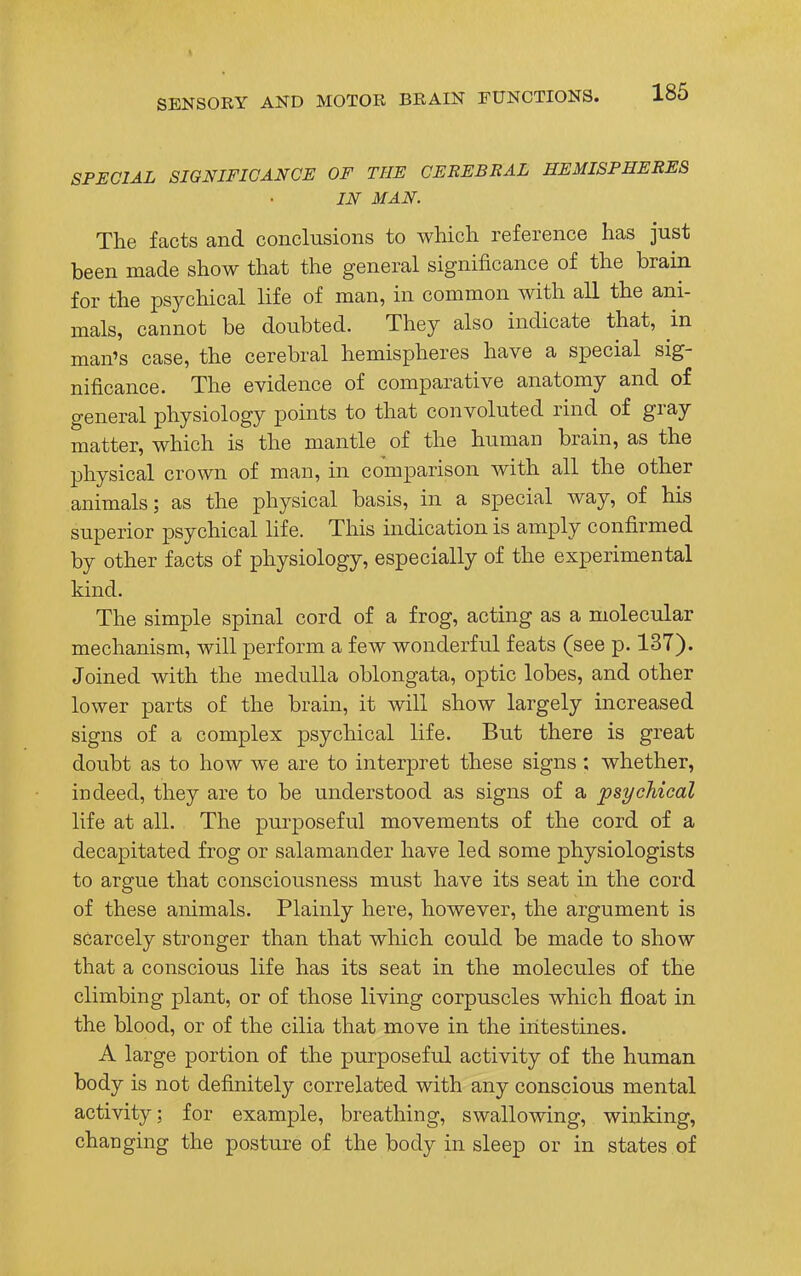 SPECIAL SIGNIFICANCE OF THE CEREBRAL HEMISPHERES IN MAN. The facts and conclusions to which reference has just been made show that the general significance of the brain for the psychical life of man, in common with all the ani- mals, cannot be doubted. They also indicate that, in man's case, the cerebral hemispheres have a special sig- nificance. The evidence of comparative anatomy and of general physiology points to that convoluted rind of gray matter, which is the mantle of the human brain, as the physical crown of man, in comparison with all the other animals; as the physical basis, in a special way, of his superior psychical life. This indication is amply confirmed by other facts of physiology, especially of the experimental kind. The simple spinal cord of a frog, acting as a molecular mechanism, will perforin a few wonderful feats (see p. 137). Joined with the medulla oblongata, optic lobes, and other lower parts of the brain, it will show largely increased signs of a complex psychical life. But there is great doubt as to how we are to interpret these signs; whether, indeed, they are to be understood as signs of a psychical life at all. The purposeful movements of the cord of a decapitated frog or salamander have led some physiologists to argue that consciousness must have its seat in the cord of these animals. Plainly here, however, the argument is scarcely stronger than that which could be made to show that a conscious life has its seat in the molecules of the climbing plant, or of those living corpuscles which float in the blood, or of the cilia that move in the intestines. A large portion of the purposeful activity of the human body is not definitely correlated with any conscious mental activity; for example, breathing, swallowing, winking, changing the posture of the body in sleep or in states of