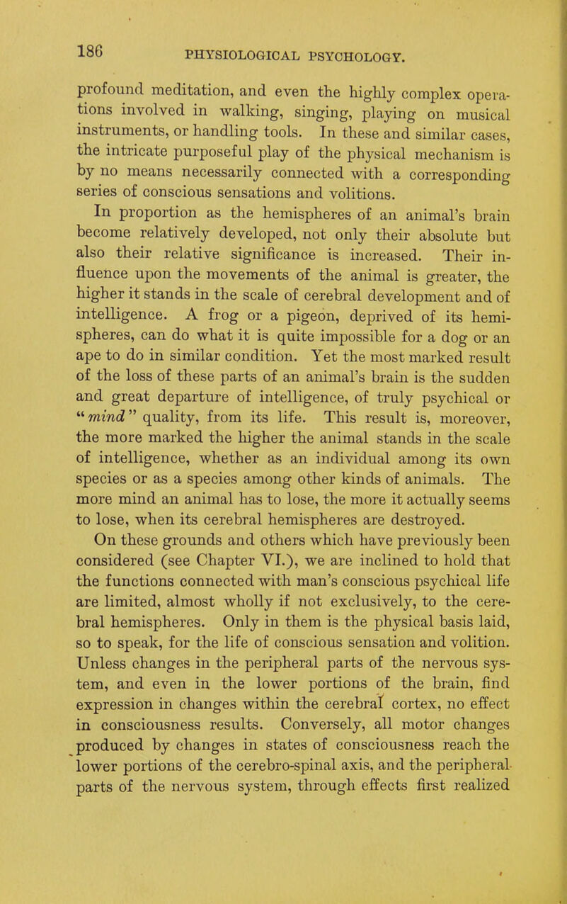 profound meditation, and even the highly complex opera- tions involved in walking, singing, playing on musical instruments, or handling tools. In these and similar cases, the intricate purposeful play of the physical mechanism is by no means necessarily connected with a corresponding series of conscious sensations and volitions. In proportion as the hemispheres of an animal's brain become relatively developed, not only their absolute but also their relative significance is increased. Their in- fluence upon the movements of the animal is greater, the higher it stands in the scale of cerebral development and of intelligence. A frog or a pigeon, deprived of its hemi- spheres, can do what it is quite impossible for a dog or an ape to do in similar condition. Yet the most marked result of the loss of these parts of an animal's brain is the sudden and great departure of intelligence, of truly psychical or  mind quality, from its life. This result is, moreover, the more marked the higher the animal stands in the scale of intelligence, whether as an individual among its own species or as a species among other kinds of animals. The more mind an animal has to lose, the more it actually seems to lose, when its cerebral hemispheres are destroyed. On these grounds and others which have previously been considered (see Chapter VI.), we are inclined to hold that the functions connected with man's conscious psychical life are limited, almost wholly if not exclusively, to the cere- bral hemispheres. Only in them is the physical basis laid, so to speak, for the life of conscious sensation and volition. Unless changes in the peripheral parts of the nervous sys- tem, and even in the lower portions of the brain, find expression in changes within the cerebral cortex, no effect in consciousness results. Conversely, all motor changes produced by changes in states of consciousness reach the lower portions of the cerebro-spinal axis, and the peripheral parts of the nervous system, through effects first realized