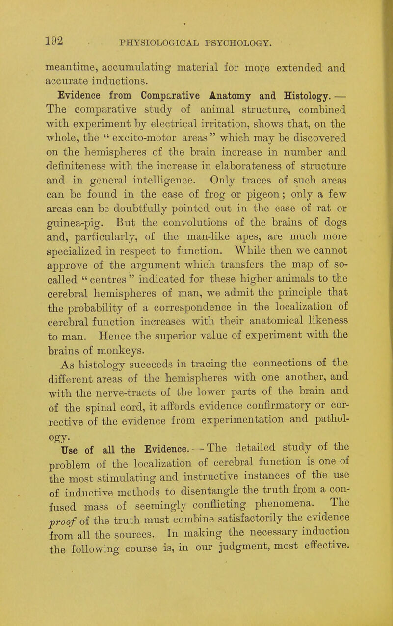 meantime, accumulating material for more extended and accurate inductions. Evidence from Comparative Anatomy and Histology. — The comparative study of animal structure, combined with experiment by electrical irritation, shows that, on the whole, the  excito-motor areas  which may be discovered on the hemispheres of the brain increase in number and defmiteness with the increase in elaborateness of structure and in general intelligence. Only traces of such areas can be found in the case of frog or pigeon; only a few areas can be doubtfully pointed out in the case of rat or guinea-pig. But the convolutions of the brains of dogs and, particularly, of the man-like apes, are much more specialized in respect to function. While then we cannot approve of the argument which transfers the map of so- called  centres  indicated for these higher animals to the cerebral hemispheres of man, we admit the principle that the probability of a correspondence in the localization of cerebral function increases with their anatomical likeness to man. Hence the superior value of experiment with the brains of monkeys. As histology succeeds in tracing the connections of the different areas of the hemispheres with one another, and with the nerve-tracts of the lower parts of the brain and of the spinal cord, it affords evidence confirmatory or cor- rective of the evidence f rom experimentation and pathol- ogy. Use of all the Evidence. — The detailed study of the problem of the localization of cerebral function is one of the most stimulating and instructive instances of the use of inductive methods to disentangle the truth frpm a con- fused mass of seemingly conflicting phenomena. The proof of the truth must combine satisfactorily the evidence from all the sources. In making the necessary induction the following course is, in our judgment, most effective.