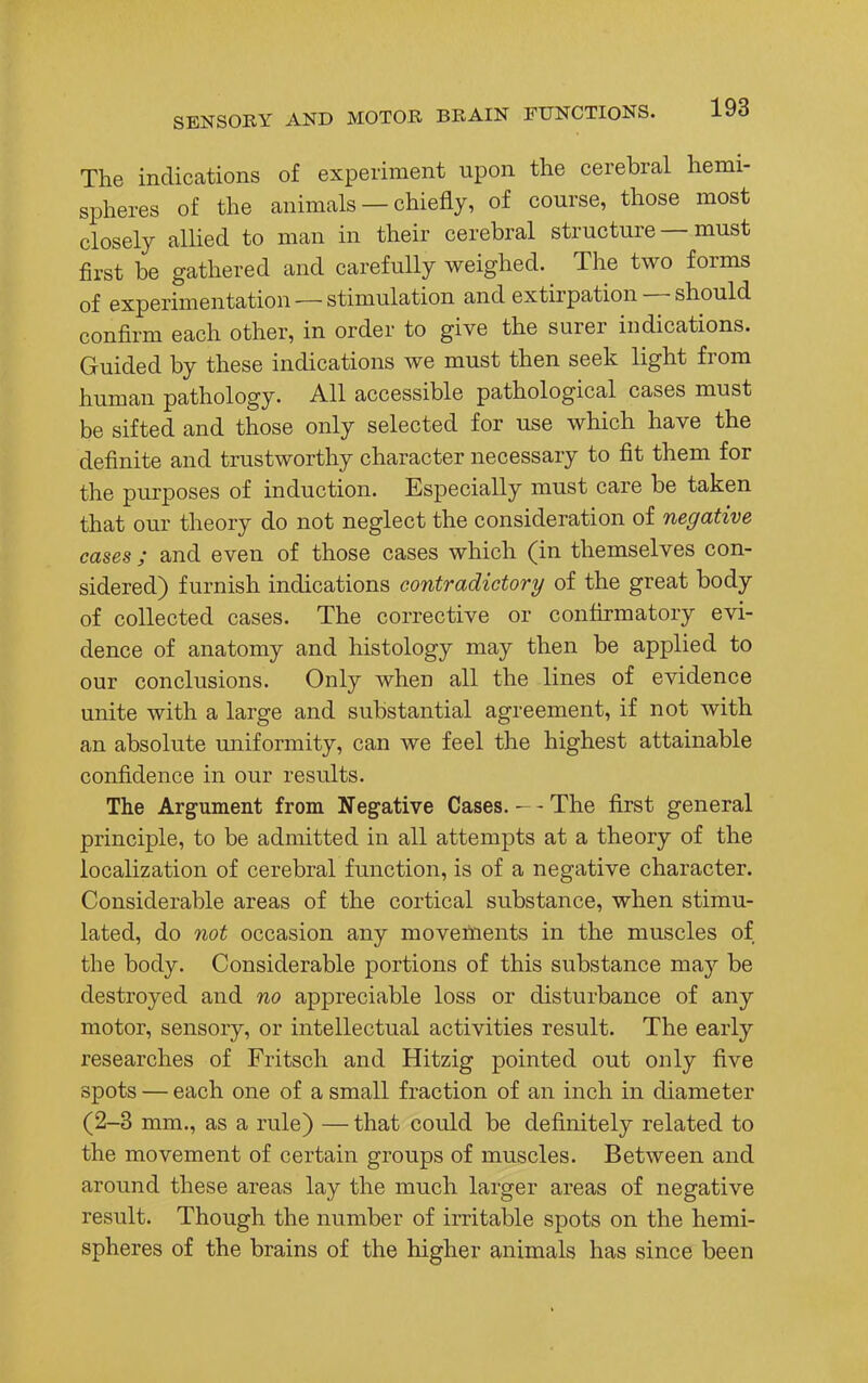 The indications of experiment upon the cerebral hemi- spheres of the animals — chiefly, of course, those most closely allied to man in their cerebral structure — must first be gathered and carefully weighed. The two forms of experimentation —stimulation and extirpation — should confirm each other, in order to give the surer indications. Guided by these indications we must then seek light from human pathology. All accessible pathological cases must be sifted and those only selected for use which have the definite and trustworthy character necessary to fit them for the purposes of induction. Especially must care be taken that our theory do not neglect the consideration of negative cases ; and even of those cases which (in themselves con- sidered) furnish indications contradictory of the great body of collected cases. The corrective or confirmatory evi- dence of anatomy and histology may then be applied to our conclusions. Only when all the lines of evidence unite with a large and substantial agreement, if not with an absolute uniformity, can we feel the highest attainable confidence in our results. The Argument from Negative Cases. - - The first general principle, to be admitted in all attempts at a theory of the localization of cerebral function, is of a negative character. Considerable areas of the cortical substance, when stimu- lated, do not occasion any movements in the muscles of the body. Considerable portions of this substance may be destroyed and no appreciable loss or disturbance of any motor, sensory, or intellectual activities result. The early researches of Fritsch and Hitzig pointed out only five spots — each one of a small fraction of an inch in diameter (2-3 mm., as a rule) — that could be definitely related to the movement of certain groups of muscles. Between and around these areas lay the much larger areas of negative result. Though the number of irritable spots on the hemi- spheres of the brains of the higher animals has since been