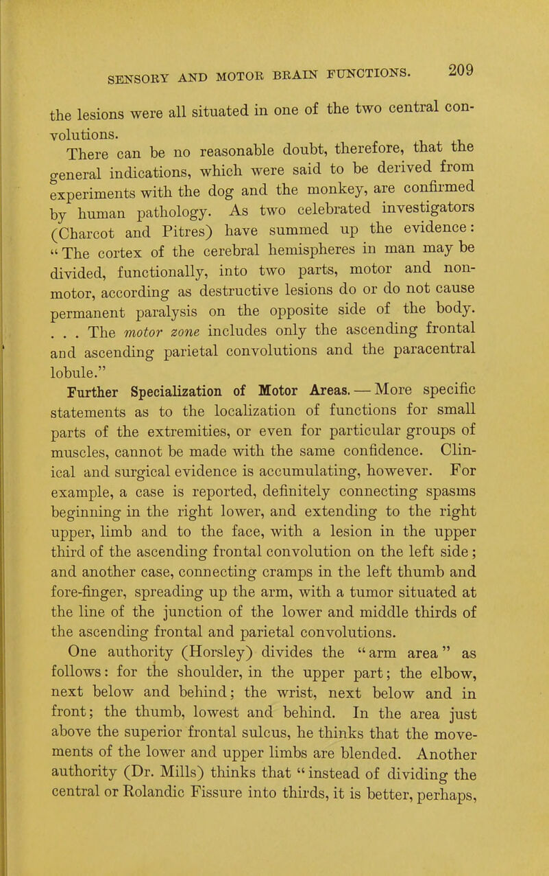 the lesions were all situated in one of the two central con- volutions. There can be no reasonable doubt, therefore, that the general indications, which were said to be derived from experiments with the dog and the monkey, are confirmed by human pathology. As two celebrated investigators (Charcot and Pitres) have summed up the evidence:  The cortex of the cerebral hemispheres in man may be divided, functionally, into two parts, motor and non- motor, according as destructive lesions do or do not cause permanent paralysis on the opposite side of the body. . . The motor zone includes only the ascending frontal and ascending parietal convolutions and the paracentral lobule. Further Specialization of Motor Areas. — More specific statements as to the localization of functions for small parts of the extremities, or even for particular groups of muscles, cannot be made with the same confidence. Clin- ical and surgical evidence is accumulating, however. For example, a case is reported, definitely connecting spasms beginning in the right lower, and extending to the right upper, limb and to the face, with a lesion in the upper third of the ascending frontal convolution on the left side ; and another case, connecting cramps in the left thumb and fore-finger, spreading up the arm, with a tumor situated at the line of the junction of the lower and middle thirds of the ascending frontal and parietal convolutions. One authority (Horsley) divides the  arm area as follows: for the shoulder, in the upper part; the elbow, next below and behind; the wrist, next below and in front; the thumb, lowest and behind. In the area just above the superior frontal sulcus, he thinks that the move- ments of the lower and upper limbs are blended. Another authority (Dr. Mills) thinks that  instead of dividing the central or Rolandic Fissure into thirds, it is better, perhaps,