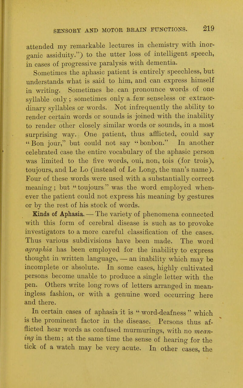 attended my remarkable lectures in chemistry with inor- ganic assiduity.) to the utter loss of intelligent speech, in cases of progressive paralysis with dementia. Sometimes the aphasic patient is entirely speechless, but understands what is said to him, and can express himself in writing. Sometimes he can pronounce words of one syllable only; sometimes only a few senseless or extraor- dinary syllables or words. Not infrequently the ability to render certain words or sounds is joined with the inability to render other closely similar words or sounds, in a most surprising way. One patient, thus afflicted, could say  Bon jour, but could not say  bonbon. In another celebrated case the entire vocabulary of the aphasic person was limited to the five words, oui, non, tois (for trois), toujours, and Le Lo (instead of Le Long, the man's name). Four of these words were used with a substantially correct meaning; but  toujours  was the word employed when- ever the patient could not express his meaning by gestures or by the rest of his stock of words. Kinds of Aphasia. — The variety of phenomena connected with this form of cerebral disease is such as to provoke investigators to a more careful classification of the cases. Thus various subdivisions have been made. The word agraphia has been employed for the inability to express thought in written language, — an inability which may be incomplete or absolute. In some cases, highly cultivated persons become unable to produce a single letter with the pen. Others write long rows of letters arranged in mean- ingless fashion, or with a genuine word occurring here and there. In certain cases of aphasia it is  word-deafness  which is the prominent factor in the disease. Persons thus af- flicted hear words as confused murmurings, with no mean- ing in them; at the same time the sense of hearing for the tick of a watch may be very acute. In other cases, the