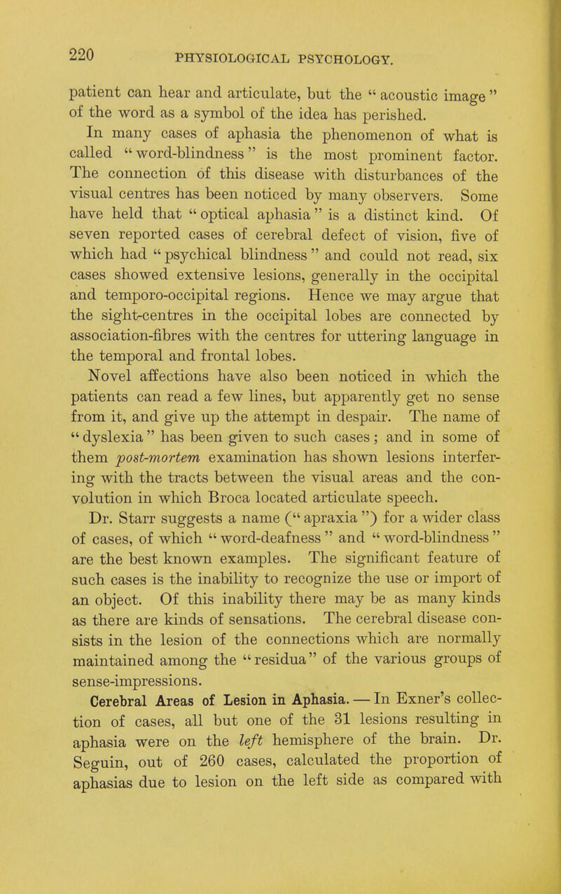 patient can hear and articulate, but the  acoustic image  of the word as a symbol of the idea has perished. In many cases of aphasia the phenomenon of what is called word-blindness is the most prominent factor. The connection of this disease with disturbances of the visual centres has been noticed by many observers. Some have held that  optical aphasia  is a distinct kind. Of seven reported cases of cerebral defect of vision, five of which had  psychical blindness  and could not read, six cases showed extensive lesions, generally in the occipital and temporo-occipital regions. Hence we may argue that the sight-centres in the occipital lobes are connected by association-fibres with the centres for uttering language in the temporal and frontal lobes. Novel affections have also been noticed in which the patients can read a few lines, but apparently get no sense from it, and give up the attempt in despair. The name of  dyslexia  has been given to such cases; and in some of them post-mortem examination has shown lesions interfer- ing with the tracts between the visual areas and the con- volution in which Broca located articulate speech. Dr. Starr suggests a name ( apraxia ) for a wider class of cases, of which  word-deafness  and  word-blindness  are the best known examples. The significant feature of such cases is the inability to recognize the use or import of an object. Of this inability there may be as many kinds as there are kinds of sensations. The cerebral disease con- sists in the lesion of the connections which are normally maintained among the residua of the various groups of sense-impressions. Cerebral Areas of Lesion in Aphasia. — In Exner's collec- tion of cases, all but one of the 31 lesions resulting in aphasia were on the left hemisphere of the brain. Dr. Seguin, out of 260 cases, calculated the proportion of aphasias due to lesion on the left side as compared with