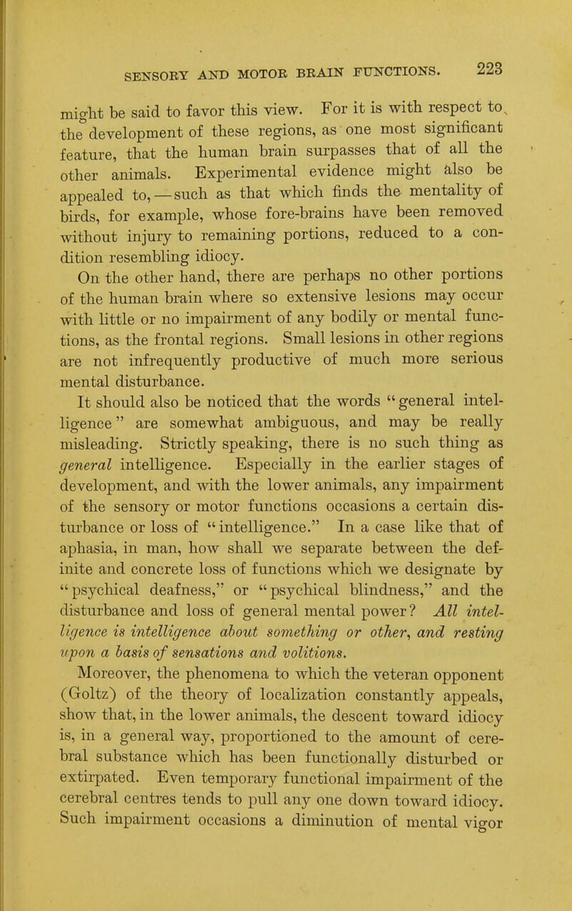 might be said to favor this view. For it is with respect to% the development of these regions, as one most significant feature, that the human brain surpasses that of all the other animals. Experimental evidence might also be appealed to, —such as that which finds the mentality of birds, for example, whose fore-brains have been removed without injury to remaining portions, reduced to a con- dition resembling idiocy. On the other hand, there are perhaps no other portions of the human brain where so extensive lesions may occur with little or no impairment of any bodily or mental func- tions, as the frontal regions. Small lesions in other regions are not infrequently productive of much more serious mental disturbance. It should also be noticed that the words  general intel- ligence  are somewhat ambiguous, and may be really misleading. Strictly speaking, there is no such thing as general intelligence. Especially in the earlier stages of development, and with the lower animals, any impairment of the sensory or motor functions occasions a certain dis- turbance or loss of  intelligence. In a case like that of aphasia, in man, how shall we separate between the def- inite and concrete loss of functions which we designate by psychical deafness, or psychical blindness, and the disturbance and loss of general mental power? All intel- ligence is intelligence about something or other, and resting upon a basis of sensations and volitions. Moreover, the phenomena to which the veteran opponent (Goltz) of the theory of localization constantly appeals, show that, in the lower animals, the descent toward idiocy is, in a general way, proportioned to the amount of cere- bral substance which has been functionally disturbed or extirpated. Even temporary functional impairment of the cerebral centres tends to pull any one down toward idiocy. Such impairment occasions a diminution of mental vigor