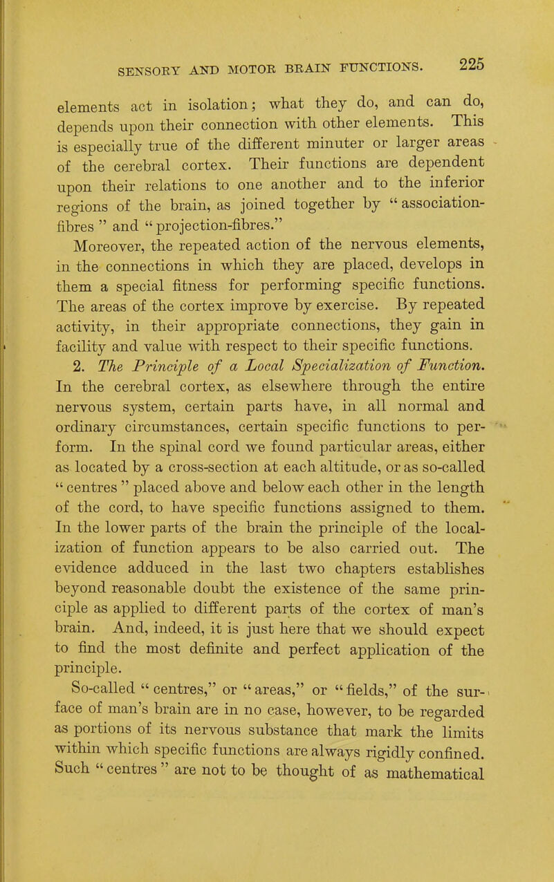 elements act in isolation; what they do, and can do, depends upon their connection with other elements. This is especially true of the different minuter or larger areas of the cerebral cortex. Their functions are dependent upon their relations to one another and to the inferior regions of the brain, as joined together by  association- fibres  and  projection-fibres. Moreover, the repeated action of the nervous elements, in the connections in which they are placed, develops in them a special fitness for performing specific functions. The areas of the cortex improve by exercise. By repeated activity, in their appropriate connections, they gain in facility and value with respect to their specific functions. 2. The Principle of a Local Specialization of Function. In the cerebral cortex, as elsewhere through the entire nervous system, certain parts have, in all normal and ordinary circumstances, certain specific functions to per- form. In the spinal cord we found particular areas, either as located by a cross-section at each altitude, or as so-called  centres  placed above and below each other in the length of the cord, to have specific functions assigned to them. In the lower parts of the brain the principle of the local- ization of function appears to be also carried out. The evidence adduced in the last two chapters establishes beyond reasonable doubt the existence of the same prin- ciple as applied to different parts of the cortex of man's brain. And, indeed, it is just here that we should expect to find the most definite and perfect application of the principle. So-called  centres, or  areas, or  fields, of the sur-1 face of man's brain are in no case, however, to be regarded as portions of its nervous substance that mark the limits within which specific functions are always rigidly confined. Such  centres  are not to be thought of as mathematical