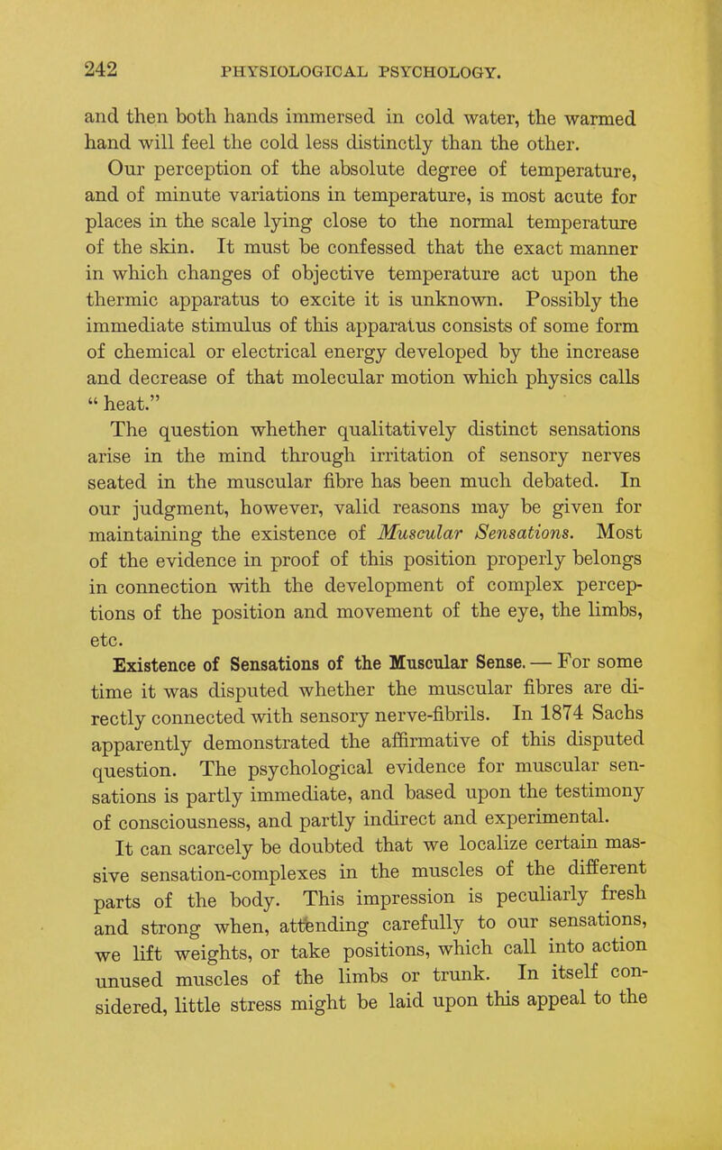 and then both hands immersed in cold water, the warmed hand will feel the cold less distinctly than the other. Our perception of the absolute degree of temperature, and of minute variations in temperature, is most acute for places in the scale lying close to the normal temperature of the skin. It must be confessed that the exact manner in which changes of objective temperature act upon the thermic apparatus to excite it is unknown. Possibly the immediate stimulus of this apparatus consists of some form of chemical or electrical energy developed by the increase and decrease of that molecular motion which physics calls  heat. The question whether qualitatively distinct sensations arise in the mind through irritation of sensory nerves seated in the muscular fibre has been much debated. In our judgment, however, valid reasons may be given for maintaining the existence of Muscular Sensations. Most of the evidence in proof of this position properly belongs in connection with the development of complex percep- tions of the position and movement of the eye, the limbs, etc. Existence of Sensations of the Muscular Sense. — For some time it was disputed whether the muscular fibres are di- rectly connected with sensory nerve-fibrils. In 1874 Sachs apparently demonstrated the affirmative of this disputed question. The psychological evidence for muscular sen- sations is partly immediate, and based upon the testimony of consciousness, and partly indirect and experimental. It can scarcely be doubted that we localize certain mas- sive sensation-complexes in the muscles of the different parts of the body. This impression is peculiarly fresh and strong when, attending carefully to our sensations, we lift weights, or take positions, which call into action unused muscles of the limbs or trunk. In itself con- sidered, little stress might be laid upon this appeal to the