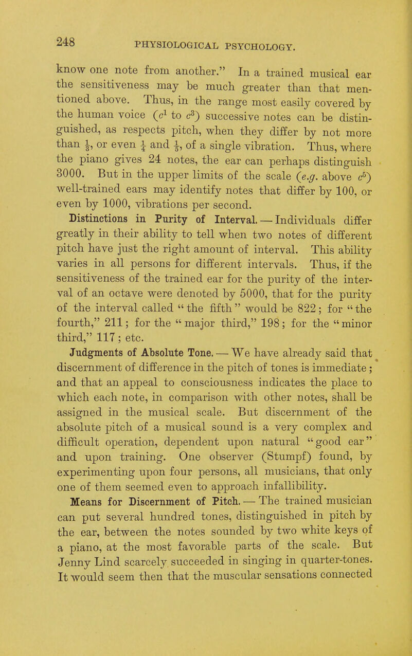 know one note from another. In a trained musical ear the sensitiveness may be much greater than that men- tioned above. Thus, in the range most easily covered by the human voice (c1 to c3) successive notes can be distin- guished, as respects pitch, when they differ by not more than i, or even i and of a single vibration. Thus, where the piano gives 24 notes, the ear can perhaps distinguish 3000. But in the upper limits of the scale (e.g. above c-6) well-trained ears may identify notes that differ by 100, or even by 1000, vibrations per second. Distinctions in Purity of Interval. — Individuals differ greatly in their ability to tell when two notes of different pitch have just the right amount of interval. This ability varies in all persons for different intervals. Thus, if the sensitiveness of the trained ear for the purity of the inter- val of an octave were denoted by 5000, that for the purity of the interval called «the fifth  would be 822; for  the fourth, 211; for the major third, 198; for the minor third, 117; etc. Judgments of Absolute Tone. — We have already said that discernment of difference in the pitch of tones is immediate; and that an appeal to consciousness indicates the place to which each note, in comparison with other notes, shall be assigned in the musical scale. But discernment of the absolute pitch of a musical sound is a very complex and difficult operation, dependent upon natural good ear and upon training. One observer (Stumpf) found, by experimenting upon four persons, all musicians, that only one of them seemed even to approach infallibility. Means for Discernment of Pitch. — The trained musician can put several hundred tones, distinguished in pitch by the ear, between the notes sounded by two white keys of a piano, at the most favorable parts of the scale. But Jenny Lind scarcely succeeded in singing in quarter-tones. It would seem then that the muscular sensations connected