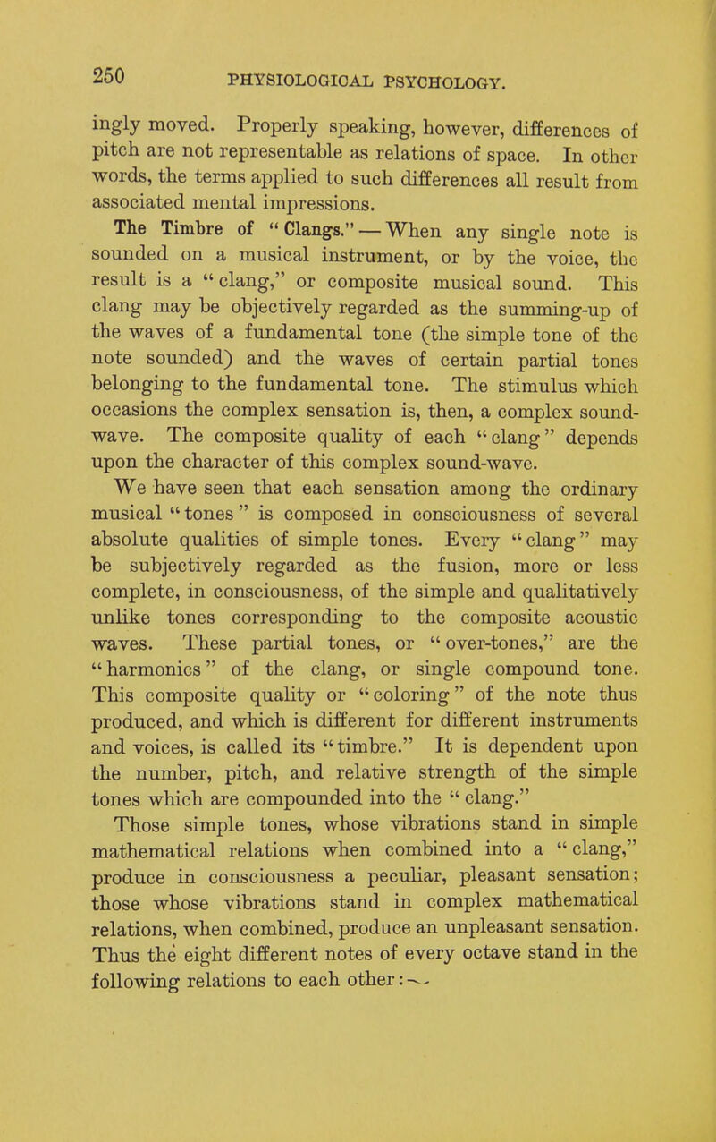 ingly moved. Properly speaking, however, differences of pitch are not representable as relations of space. In other words, the terms applied to such differences all result from associated mental impressions. The Timbre of  Clangs. — When any single note is sounded on a musical instrument, or by the voice, the result is a clang, or composite musical sound. This clang may be objectively regarded as the summing-up of the waves of a fundamental tone (the simple tone of the note sounded) and the waves of certain partial tones belonging to the fundamental tone. The stimulus which occasions the complex sensation is, then, a complex sound- wave. The composite quality of each clang depends upon the character of this complex sound-wave. We have seen that each sensation among the ordinary musical  tones  is composed in consciousness of several absolute qualities of simple tones. Every clang may be subjectively regarded as the fusion, more or less complete, in consciousness, of the simple and qualitatively unlike tones corresponding to the composite acoustic waves. These partial tones, or  over-tones, are the  harmonics of the clang, or single compound tone. This composite quality or coloring of the note thus produced, and which is different for different instruments and voices, is called its  timbre. It is dependent upon the number, pitch, and relative strength of the simple tones which are compounded into the  clang. Those simple tones, whose vibrations stand in simple mathematical relations when combined into a  clang, produce in consciousness a peculiar, pleasant sensation; those whose vibrations stand in complex mathematical relations, when combined, produce an unpleasant sensation. Thus the eight different notes of every octave stand in the following relations to each other: -