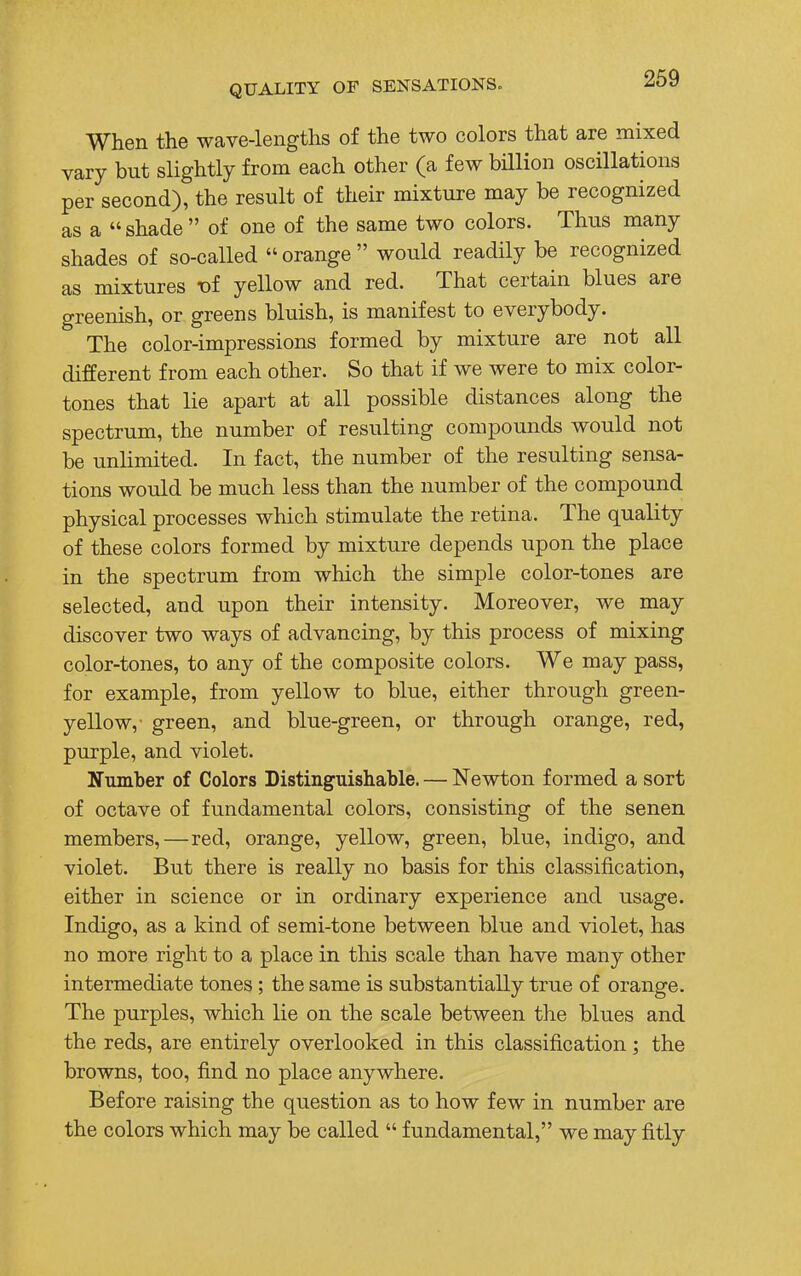 When the wave-lengths of the two colors that are mixed vary but slightly from each other (a few billion oscillations per second), the result of their mixture may be recognized as a shade of one of the same two colors. Thus many shades of so-called  orange  would readily be recognized as mixtures vi yellow and red. That certain blues are greenish, or greens bluish, is manifest to everybody. The color-impressions formed by mixture are not all different from each other. So that if we were to mix color- tones that lie apart at all possible distances along the spectrum, the number of resulting compounds would not be unlimited. In fact, the number of the resulting sensa- tions would be much less than the number of the compound physical processes which stimulate the retina. The quality of these colors formed by mixture depends upon the place in the spectrum from which the simple color-tones are selected, and upon their intensity. Moreover, we may discover two ways of advancing, by this process of mixing color-tones, to any of the composite colors. We may pass, for example, from yellow to blue, either through green- yellow,- green, and blue-green, or through orange, red, purple, and violet. Number of Colors Distinguishable. — Newton formed a sort of octave of fundamental colors, consisting of the senen members,—red, orange, yellow, green, blue, indigo, and violet. But there is really no basis for this classification, either in science or in ordinary experience and usage. Indigo, as a kind of semi-tone between blue and violet, has no more right to a place in this scale than have many other intermediate tones; the same is substantially true of orange. The purples, which lie on the scale between the blues and the reds, are entirely overlooked in this classification; the browns, too, find no place anywhere. Before raising the question as to how few in number are the colors which may be called  fundamental, we may fitly